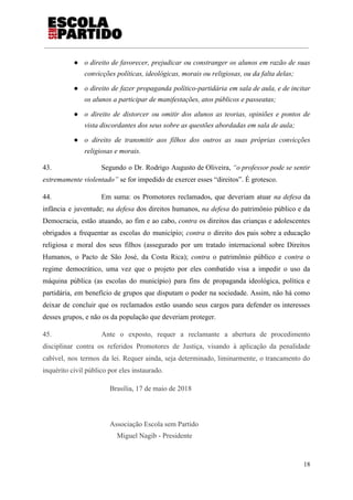 ● o direito de favorecer, prejudicar ou constranger os alunos em razão de suas
convicções políticas, ideológicas, morais ou religiosas, ou da falta delas;
● o direito de fazer propaganda político-partidária em sala de aula, e de incitar
os alunos a participar de manifestações, atos públicos e passeatas;
● o direito de distorcer ou omitir dos alunos as teorias, opiniões e pontos de
vista discordantes dos seus sobre as questões abordadas em sala de aula;
● o direito de transmitir aos filhos dos outros as suas próprias convicções
religiosas e morais.
43. Segundo o Dr. Rodrigo Augusto de Oliveira, ​“o professor pode se sentir
extremamente violentado”​ se for impedido de exercer esses “direitos”. É grotesco.
44. Em suma: os Promotores reclamados, que deveriam atuar ​na defesa da
infância e juventude; ​na defesa ​dos direitos humanos, ​na defesa ​do patrimônio público e da
Democracia, estão atuando, ao fim e ao cabo, ​contra os direitos das crianças e adolescentes
obrigados a frequentar as escolas do município; ​contra o direito dos pais sobre a educação
religiosa e moral dos seus filhos (assegurado por um tratado internacional sobre Direitos
Humanos, o Pacto de São José, da Costa Rica); ​contra o patrimônio público e ​contra o
regime democrático, uma vez que o projeto por eles combatido visa a impedir o uso da
máquina pública (as escolas do município) para fins de propaganda ideológica, política e
partidária, em benefício de grupos que disputam o poder na sociedade. Assim, não há como
deixar de concluir que os reclamados estão usando seus cargos para defender os interesses
desses grupos, e não os da população que deveriam proteger.
45. Ante o exposto, requer a reclamante a abertura de procedimento
disciplinar contra os referidos Promotores de Justiça, visando à aplicação da penalidade
cabível, nos termos da lei. Requer ainda, seja determinado, liminarmente, o trancamento do
inquérito civil público por eles instaurado.
Brasília, 17 de maio de 2018
Associação Escola sem Partido
Miguel Nagib - Presidente
18
 