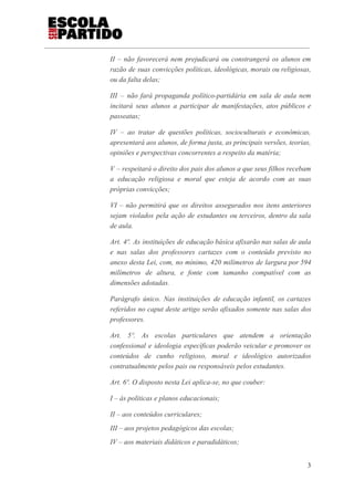 II – não favorecerá nem prejudicará ou constrangerá os alunos em
razão de suas convicções políticas, ideológicas, morais ou religiosas,
ou da falta delas;
III – não fará propaganda político-partidária em sala de aula nem
incitará seus alunos a participar de manifestações, atos públicos e
passeatas;
IV – ao tratar de questões políticas, socioculturais e econômicas,
apresentará aos alunos, de forma justa, as principais versões, teorias,
opiniões e perspectivas concorrentes a respeito da matéria;
V – respeitará o direito dos pais dos alunos a que seus filhos recebam
a educação religiosa e moral que esteja de acordo com as suas
próprias convicções;
VI – não permitirá que os direitos assegurados nos itens anteriores
sejam violados pela ação de estudantes ou terceiros, dentro da sala
de aula.
Art. 4º. As instituições de educação básica afixarão nas salas de aula
e nas salas dos professores cartazes com o conteúdo previsto no
anexo desta Lei, com, no mínimo, 420 milímetros de largura por 594
milímetros de altura, e fonte com tamanho compatível com as
dimensões adotadas.
Parágrafo único. Nas instituições de educação infantil, os cartazes
referidos no caput deste artigo serão afixados somente nas salas dos
professores.
Art. 5º. As escolas particulares que atendem a orientação
confessional e ideologia específicas poderão veicular e promover os
conteúdos de cunho religioso, moral e ideológico autorizados
contratualmente pelos pais ou responsáveis pelos estudantes.
Art. 6º. O disposto nesta Lei aplica-se, no que couber:
I – às políticas e planos educacionais;
II – aos conteúdos curriculares;
III – aos projetos pedagógicos das escolas;
IV – aos materiais didáticos e paradidáticos;
3
 