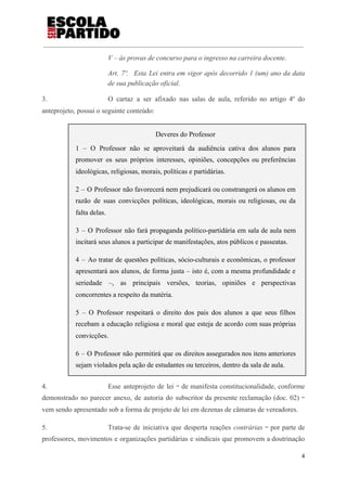 V – às provas de concurso para o ingresso na carreira docente.
Art. 7º. Esta Lei entra em vigor após decorrido 1 (um) ano da data
de sua publicação oficial.
3. O cartaz a ser afixado nas salas de aula, referido no artigo 4º do
anteprojeto, possui o seguinte conteúdo:
Deveres do Professor
1 – O Professor não se aproveitará da audiência cativa dos alunos para
promover os seus próprios interesses, opiniões, concepções ou preferências
ideológicas, religiosas, morais, políticas e partidárias.
2 – O Professor não favorecerá nem prejudicará ou constrangerá os alunos em
razão de suas convicções políticas, ideológicas, morais ou religiosas, ou da
falta delas.
3 – O Professor não fará propaganda político-partidária em sala de aula nem
incitará seus alunos a participar de manifestações, atos públicos e passeatas.
4 – Ao tratar de questões políticas, sócio-culturais e econômicas, o professor
apresentará aos alunos, de forma justa – isto é, com a mesma profundidade e
seriedade –, as principais versões, teorias, opiniões e perspectivas
concorrentes a respeito da matéria.
5 – O Professor respeitará o direito dos pais dos alunos a que seus filhos
recebam a educação religiosa e moral que esteja de acordo com suas próprias
convicções.
6 – O Professor não permitirá que os direitos assegurados nos itens anteriores
sejam violados pela ação de estudantes ou terceiros, dentro da sala de aula.
4. Esse anteprojeto de lei ‒ de manifesta constitucionalidade, conforme
demonstrado no parecer anexo, de autoria do subscritor da presente reclamação (doc. 02) ‒
vem sendo apresentado sob a forma de projeto de lei em dezenas de câmaras de vereadores.
5. Trata-se de iniciativa que desperta reações ​contrárias ‒ por parte de
professores, movimentos e organizações partidárias e sindicais que promovem a doutrinação
4
 