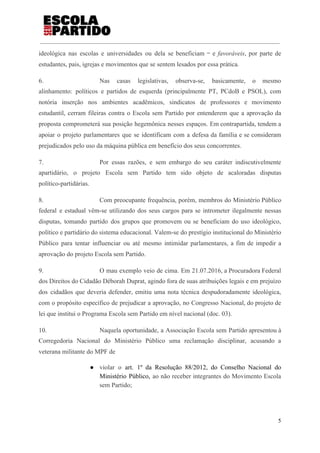 ideológica nas escolas e universidades ou dela se beneficiam ‒ e ​favoráveis​, por parte de
estudantes, pais, igrejas e movimentos que se sentem lesados por essa prática.
6. Nas casas legislativas, observa-se, basicamente, o mesmo
alinhamento: políticos e partidos de esquerda (principalmente PT, PCdoB e PSOL), com
notória inserção nos ambientes acadêmicos, sindicatos de professores e movimento
estudantil, cerram fileiras contra o Escola sem Partido por entenderem que a aprovação da
proposta comprometerá sua posição hegemônica nesses espaços. Em contrapartida, tendem a
apoiar o projeto parlamentares que se identificam com a defesa da família e se consideram
prejudicados pelo uso da máquina pública em benefício dos seus concorrentes.
7. Por essas razões, e sem embargo do seu caráter indiscutivelmente
apartidário, o projeto Escola sem Partido tem sido objeto de acaloradas disputas
político-partidárias.
8. Com preocupante frequência, porém, membros do Ministério Público
federal e estadual vêm-se utilizando dos seus cargos para se intrometer ilegalmente nessas
disputas, tomando partido dos grupos que promovem ou se beneficiam do uso ideológico,
político e partidário do sistema educacional. Valem-se do prestígio institucional do Ministério
Público para tentar influenciar ou até mesmo intimidar parlamentares, a fim de impedir a
aprovação do projeto Escola sem Partido.
9. O mau exemplo veio de cima. Em 21.07.2016, a Procuradora Federal
dos Direitos do Cidadão Déborah Duprat, agindo fora de suas atribuições legais e em prejuízo
dos cidadãos que deveria defender, emitiu uma nota técnica despudoradamente ideológica,
com o propósito específico de prejudicar a aprovação, no Congresso Nacional, do projeto de
lei que institui o Programa Escola sem Partido em nível nacional (doc. 03).
10. Naquela oportunidade, a Associação Escola sem Partido apresentou à
Corregedoria Nacional do Ministério Público uma reclamação disciplinar, acusando a
veterana militante do MPF de
● violar o ​art. 1º da Resolução 88/2012, do Conselho Nacional do
Ministério Público, ​ao não receber integrantes do Movimento Escola
sem Partido;
5
 