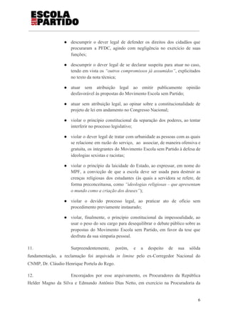 ● descumprir o dever legal de defender os direitos dos cidadãos que
procuraram a PFDC, agindo com negligência no exercício de suas
funções;
● descumprir o dever legal de se declarar suspeita para atuar no caso,
tendo em vista os ​“outros compromissos já assumidos”​, explicitados
no texto da nota técnica;
● atuar sem atribuição legal ao emitir publicamente opinião
desfavorável às propostas do Movimento Escola sem Partido;
● atuar sem atribuição legal, ao opinar sobre a constitucionalidade de
projeto de lei em andamento no Congresso Nacional;
● violar o princípio constitucional da separação dos poderes, ao tentar
interferir no processo legislativo;
● violar o dever legal de tratar com urbanidade as pessoas com as quais
se relacione em razão do serviço, ao associar, de maneira ofensiva e
gratuita, os integrantes do Movimento Escola sem Partido à defesa de
ideologias sexistas e racistas;
● violar o princípio da laicidade do Estado, ao expressar, em nome do
MPF, a convicção de que a escola deve ser usada para destruir as
crenças religiosas dos estudantes (às quais a servidora se refere, de
forma preconceituosa, como ​“ideologias religiosas – que apresentam
o mundo como a criação dos deuses”​);
● violar o devido processo legal, ao praticar ato de ofício sem
procedimento previamente instaurado;
● violar, finalmente, o princípio constitucional da impessoalidade, ao
usar o peso do seu cargo para desequilibrar o debate público sobre as
propostas do Movimento Escola sem Partido, em favor da tese que
desfruta da sua simpatia pessoal.
11. Surpreendentemente, porém, e a despeito de sua sólida
fundamentação, a reclamação foi arquivada ​in limine ​pelo ex-Corregedor Nacional do
CNMP, Dr. Cláudio Henrique Portela do Rego.
12. Encorajados por esse arquivamento, os Procuradores da República
Helder Magno da Silva e Edmundo Antônio Dias Netto, em exercício na Procuradoria da
6
 