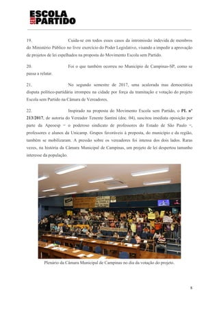 19. Cuida-se em todos esses casos da intromissão indevida de membros
do Ministério Público no livre exercício do Poder Legislativo, visando a impedir a aprovação
de projetos de lei espelhados na proposta do Movimento Escola sem Partido.
20. Foi o que também ocorreu no Município de Campinas-SP, como se
passa a relatar.
21. No segundo semestre de 2017, uma acalorada mas democrática
disputa político-partidária irrompeu na cidade por força da tramitação e votação do projeto
Escola sem Partido na Câmara de Vereadores.
22. Inspirado na proposta do Movimento Escola sem Partido, o ​PL nº
213/2017​, de autoria do Vereador Tenente Santini (doc. 04), suscitou imediata oposição por
parte da Apeoesp ‒ o poderoso sindicato de professores do Estado de São Paulo ‒,
professores e alunos da Unicamp. Grupos favoráveis à proposta, do município e da região,
também se mobilizaram. A pressão sobre os vereadores foi intensa dos dois lados. Raras
vezes, na história da Câmara Municipal de Campinas, um projeto de lei despertou tamanho
interesse da população.
Plenário da Câmara Municipal de Campinas no dia da votação do projeto.
8
 