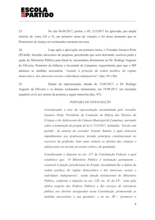 23. No dia 04.09.2017, porém, o PL 213/2017 foi aprovado, por ampla
maioria de votos (24 a 5), em primeiro turno de votação; e foi nesse momento que os
Promotores de Justiça ora reclamados entraram em cena.
24. Logo após a aprovação em primeiro turno, o Vereador Gustavo Petta
(PCdoB), ferrenho adversário da proposta, percebendo que seria derrotado, resolveu pedir a
ajuda do Ministério Público para barrá-la: encaminhou diretamente ao Dr. Rodrigo Augusto
de Oliveira, Promotor da Infância e Juventude de Campinas, requerimento para que o MP
adotasse as medidas necessárias ​“visando à proteção da ordem jurídica, do regime
democrático, dos interesses sociais e individuais indisponíveis” ​(doc. 05 e 06).
25. Diante da representação, datada de 12.09.2017, o Dr. Rodrigo
Augusto de Oliveira e os demais reclamados instauraram, em 19.09.2017, um inusitado
inquérito civil, nos termos da portaria a seguir transcrita (doc. 07):
PORTARIA DE INSTAURAÇÃO
Considerando o teor da representação encaminhada pelo vereador
Gustavo Petta, Presidente da Comissão de Defesa dos Direitos da
Criança e do Adolescente da Câmara Municipal de Campinas, narrando
sobre a tramitação do projeto de lei nº 213/2017, intitulado: ‘Escola sem
partido’, de autoria do vereador Tenente Santini, o qual elencaria
impedimentos aos professores, ferindo princípios constitucionais no
exercício da profissão, bem como violaria os direitos das crianças e
adolescentes no tocante ao ensino crítico e de qualidade;
Considerando o disposto no art. 127 da Constituição Federal, o qual
estabelece que: ‘O Ministério Público é instituição permanente ,
essencial à função jurisdicional do Estado, incumbindo-lhe a defesa da
ordem jurídica, do regime democrático e dos interesses sociais e
individuais indisponíveis’, sendo função institucional do Ministério
Público, conforme o disposto no art. 129, inc. II, da CF: ‘zelar pelo
efetivo respeito dos Poderes Públicos e dos serviços de relevância
pública aos direitos assegurados nesta Constituição, promovendo as
medidas necessárias a sua garantia’, e no inc. III - ‘promover o
9
 