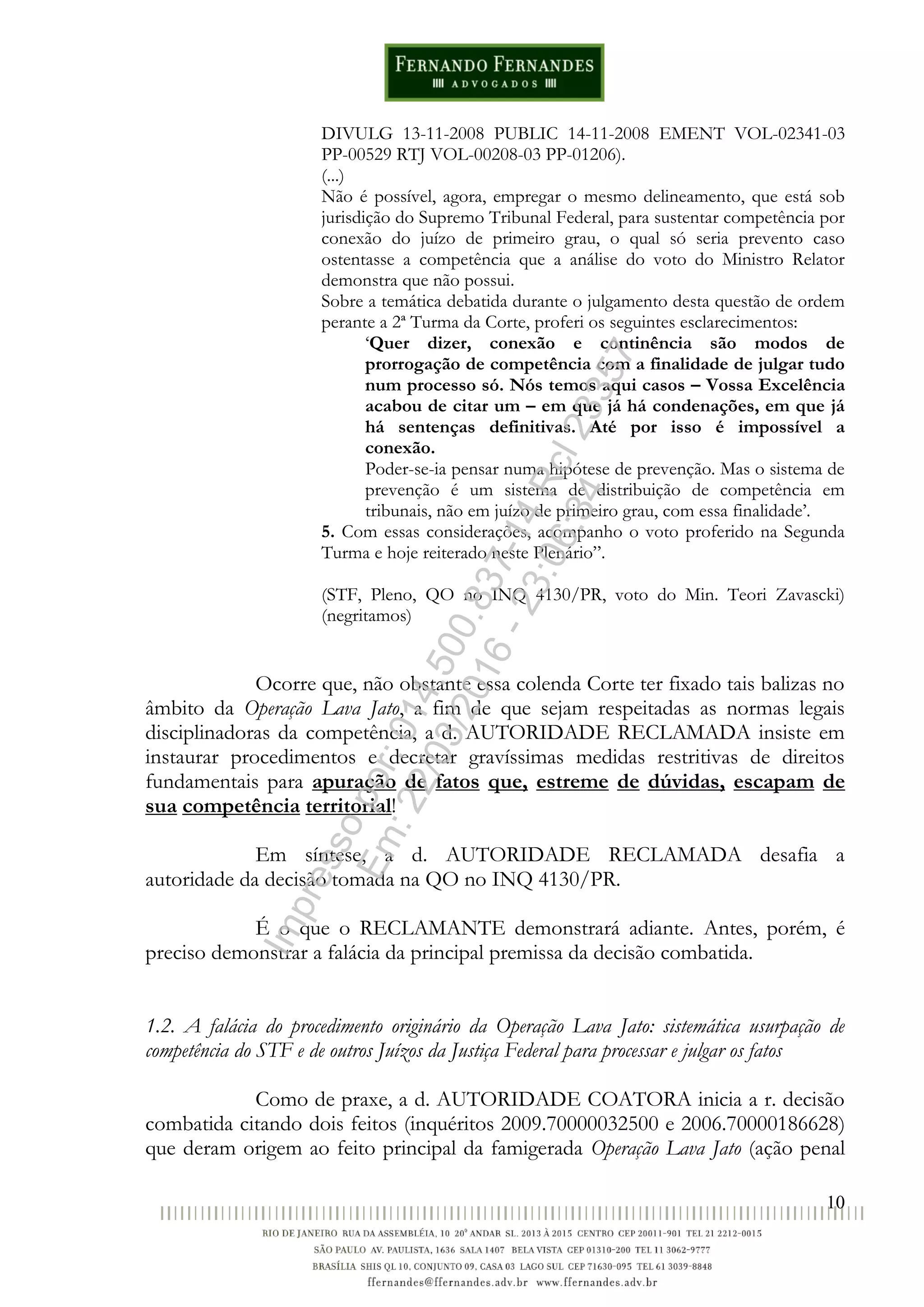 10
DIVULG 13-11-2008 PUBLIC 14-11-2008 EMENT VOL-02341-03
PP-00529 RTJ VOL-00208-03 PP-01206).
(...)
Não é possível, agora, empregar o mesmo delineamento, que está sob
jurisdição do Supremo Tribunal Federal, para sustentar competência por
conexão do juízo de primeiro grau, o qual só seria prevento caso
ostentasse a competência que a análise do voto do Ministro Relator
demonstra que não possui.
Sobre a temática debatida durante o julgamento desta questão de ordem
perante a 2ª Turma da Corte, proferi os seguintes esclarecimentos:
‘Quer dizer, conexão e continência são modos de
prorrogação de competência com a finalidade de julgar tudo
num processo só. Nós temos aqui casos – Vossa Excelência
acabou de citar um – em que já há condenações, em que já
há sentenças definitivas. Até por isso é impossível a
conexão.
Poder-se-ia pensar numa hipótese de prevenção. Mas o sistema de
prevenção é um sistema de distribuição de competência em
tribunais, não em juízo de primeiro grau, com essa finalidade’.
5. Com essas considerações, acompanho o voto proferido na Segunda
Turma e hoje reiterado neste Plenário”.
(STF, Pleno, QO no INQ 4130/PR, voto do Min. Teori Zavascki)
(negritamos)
Ocorre que, não obstante essa colenda Corte ter fixado tais balizas no
âmbito da Operação Lava Jato, a fim de que sejam respeitadas as normas legais
disciplinadoras da competência, a d. AUTORIDADE RECLAMADA insiste em
instaurar procedimentos e decretar gravíssimas medidas restritivas de direitos
fundamentais para apuração de fatos que, estreme de dúvidas, escapam de
sua competência territorial!
Em síntese, a d. AUTORIDADE RECLAMADA desafia a
autoridade da decisão tomada na QO no INQ 4130/PR.
É o que o RECLAMANTE demonstrará adiante. Antes, porém, é
preciso demonstrar a falácia da principal premissa da decisão combatida.
1.2. A falácia do procedimento originário da Operação Lava Jato: sistemática usurpação de
competência do STF e de outros Juízos da Justiça Federal para processar e julgar os fatos
Como de praxe, a d. AUTORIDADE COATORA inicia a r. decisão
combatida citando dois feitos (inquéritos 2009.70000032500 e 2006.70000186628)
que deram origem ao feito principal da famigerada Operação Lava Jato (ação penal
Impressopor:014.500.837-14Rcl23357
Em:22/03/2016-23:06:34
 