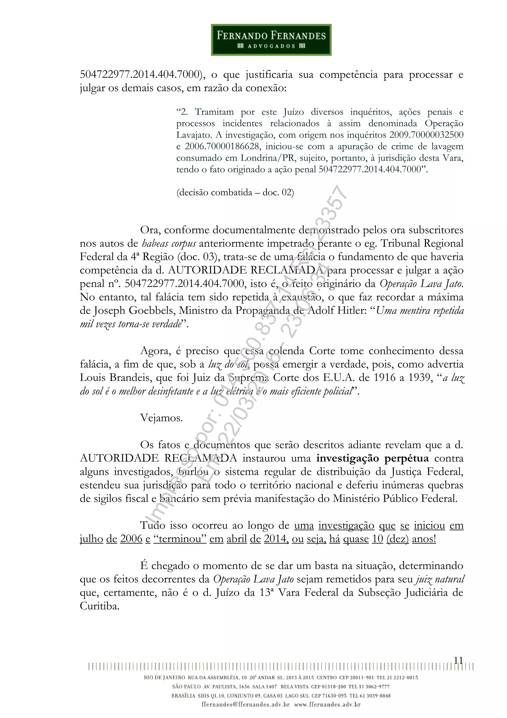11
504722977.2014.404.7000), o que justificaria sua competência para processar e
julgar os demais casos, em razão da conexão:
“2. Tramitam por este Juízo diversos inquéritos, ações penais e
processos incidentes relacionados à assim denominada Operação
Lavajato. A investigação, com origem nos inquéritos 2009.70000032500
e 2006.70000186628, iniciou-se com a apuração de crime de lavagem
consumado em Londrina/PR, sujeito, portanto, à jurisdição desta Vara,
tendo o fato originado a ação penal 504722977.2014.404.7000”.
(decisão combatida – doc. 02)
Ora, conforme documentalmente demonstrado pelos ora subscritores
nos autos de habeas corpus anteriormente impetrado perante o eg. Tribunal Regional
Federal da 4ª Região (doc. 03), trata-se de uma falácia o fundamento de que haveria
competência da d. AUTORIDADE RECLAMADA para processar e julgar a ação
penal nº. 504722977.2014.404.7000, isto é, o feito originário da Operação Lava Jato.
No entanto, tal falácia tem sido repetida à exaustão, o que faz recordar a máxima
de Joseph Goebbels, Ministro da Propaganda de Adolf Hitler: “Uma mentira repetida
mil vezes torna-se verdade”.
Agora, é preciso que essa colenda Corte tome conhecimento dessa
falácia, a fim de que, sob a luz do sol, possa emergir a verdade, pois, como advertia
Louis Brandeis, que foi Juiz da Suprema Corte dos E.U.A. de 1916 a 1939, “a luz
do sol é o melhor desinfetante e a luz elétrica é o mais eficiente policial”.
Vejamos.
Os fatos e documentos que serão descritos adiante revelam que a d.
AUTORIDADE RECLAMADA instaurou uma investigação perpétua contra
alguns investigados, burlou o sistema regular de distribuição da Justiça Federal,
estendeu sua jurisdição para todo o território nacional e deferiu inúmeras quebras
de sigilos fiscal e bancário sem prévia manifestação do Ministério Público Federal.
Tudo isso ocorreu ao longo de uma investigação que se iniciou em
julho de 2006 e “terminou” em abril de 2014, ou seja, há quase 10 (dez) anos!
É chegado o momento de se dar um basta na situação, determinando
que os feitos decorrentes da Operação Lava Jato sejam remetidos para seu juiz natural
que, certamente, não é o d. Juízo da 13ª Vara Federal da Subseção Judiciária de
Curitiba.
Impressopor:014.500.837-14Rcl23357
Em:22/03/2016-23:06:34
 