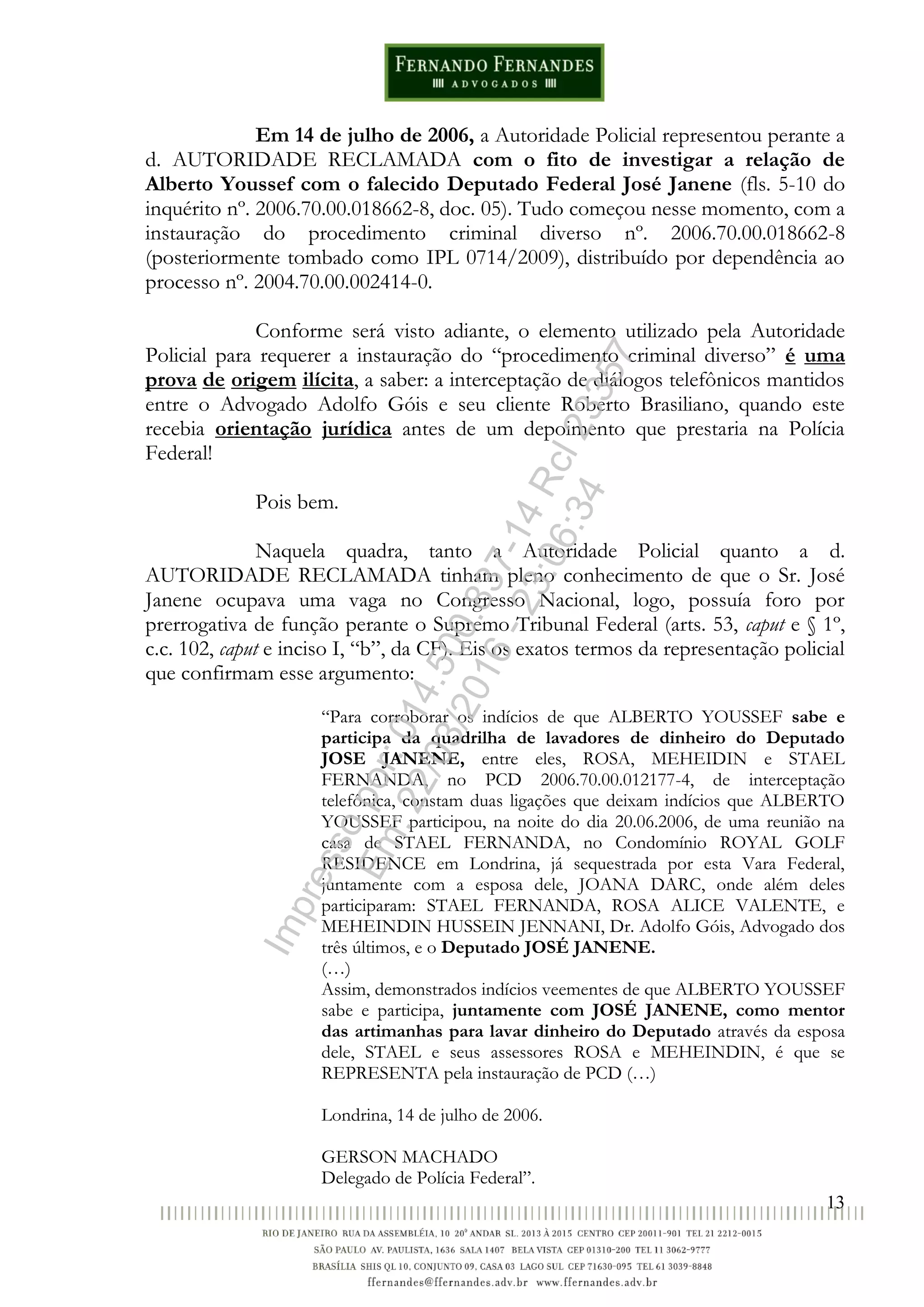 13
Em 14 de julho de 2006, a Autoridade Policial representou perante a
d. AUTORIDADE RECLAMADA com o fito de investigar a relação de
Alberto Youssef com o falecido Deputado Federal José Janene (fls. 5-10 do
inquérito nº. 2006.70.00.018662-8, doc. 05). Tudo começou nesse momento, com a
instauração do procedimento criminal diverso nº. 2006.70.00.018662-8
(posteriormente tombado como IPL 0714/2009), distribuído por dependência ao
processo nº. 2004.70.00.002414-0.
Conforme será visto adiante, o elemento utilizado pela Autoridade
Policial para requerer a instauração do “procedimento criminal diverso” é uma
prova de origem ilícita, a saber: a interceptação de diálogos telefônicos mantidos
entre o Advogado Adolfo Góis e seu cliente Roberto Brasiliano, quando este
recebia orientação jurídica antes de um depoimento que prestaria na Polícia
Federal!
Pois bem.
Naquela quadra, tanto a Autoridade Policial quanto a d.
AUTORIDADE RECLAMADA tinham pleno conhecimento de que o Sr. José
Janene ocupava uma vaga no Congresso Nacional, logo, possuía foro por
prerrogativa de função perante o Supremo Tribunal Federal (arts. 53, caput e § 1º,
c.c. 102, caput e inciso I, “b”, da CF). Eis os exatos termos da representação policial
que confirmam esse argumento:
“Para corroborar os indícios de que ALBERTO YOUSSEF sabe e
participa da quadrilha de lavadores de dinheiro do Deputado
JOSE JANENE, entre eles, ROSA, MEHEIDIN e STAEL
FERNANDA, no PCD 2006.70.00.012177-4, de interceptação
telefônica, constam duas ligações que deixam indícios que ALBERTO
YOUSSEF participou, na noite do dia 20.06.2006, de uma reunião na
casa de STAEL FERNANDA, no Condomínio ROYAL GOLF
RESIDENCE em Londrina, já sequestrada por esta Vara Federal,
juntamente com a esposa dele, JOANA DARC, onde além deles
participaram: STAEL FERNANDA, ROSA ALICE VALENTE, e
MEHEINDIN HUSSEIN JENNANI, Dr. Adolfo Góis, Advogado dos
três últimos, e o Deputado JOSÉ JANENE.
(…)
Assim, demonstrados indícios veementes de que ALBERTO YOUSSEF
sabe e participa, juntamente com JOSÉ JANENE, como mentor
das artimanhas para lavar dinheiro do Deputado através da esposa
dele, STAEL e seus assessores ROSA e MEHEINDIN, é que se
REPRESENTA pela instauração de PCD (…)
Londrina, 14 de julho de 2006.
GERSON MACHADO
Delegado de Polícia Federal”.
Impressopor:014.500.837-14Rcl23357
Em:22/03/2016-23:06:34
 