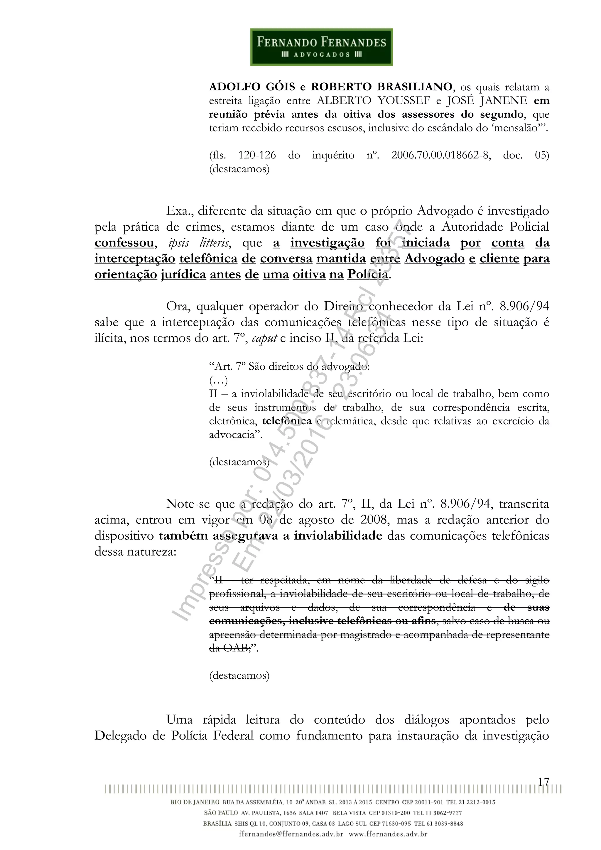 17
ADOLFO GÓIS e ROBERTO BRASILIANO, os quais relatam a
estreita ligação entre ALBERTO YOUSSEF e JOSÉ JANENE em
reunião prévia antes da oitiva dos assessores do segundo, que
teriam recebido recursos escusos, inclusive do escândalo do ‘mensalão’”.
(fls. 120-126 do inquérito nº. 2006.70.00.018662-8, doc. 05)
(destacamos)
Exa., diferente da situação em que o próprio Advogado é investigado
pela prática de crimes, estamos diante de um caso onde a Autoridade Policial
confessou, ipsis litteris, que a investigação foi iniciada por conta da
interceptação telefônica de conversa mantida entre Advogado e cliente para
orientação jurídica antes de uma oitiva na Polícia.
Ora, qualquer operador do Direito conhecedor da Lei nº. 8.906/94
sabe que a interceptação das comunicações telefônicas nesse tipo de situação é
ilícita, nos termos do art. 7º, caput e inciso II, da referida Lei:
“Art. 7º São direitos do advogado:
(…)
II – a inviolabilidade de seu escritório ou local de trabalho, bem como
de seus instrumentos de trabalho, de sua correspondência escrita,
eletrônica, telefônica e telemática, desde que relativas ao exercício da
advocacia”.
(destacamos)
Note-se que a redação do art. 7º, II, da Lei nº. 8.906/94, transcrita
acima, entrou em vigor em 08 de agosto de 2008, mas a redação anterior do
dispositivo também assegurava a inviolabilidade das comunicações telefônicas
dessa natureza:
“II - ter respeitada, em nome da liberdade de defesa e do sigilo
profissional, a inviolabilidade de seu escritório ou local de trabalho, de
seus arquivos e dados, de sua correspondência e de suas
comunicações, inclusive telefônicas ou afins, salvo caso de busca ou
apreensão determinada por magistrado e acompanhada de representante
da OAB;”.
(destacamos)
Uma rápida leitura do conteúdo dos diálogos apontados pelo
Delegado de Polícia Federal como fundamento para instauração da investigação
Impressopor:014.500.837-14Rcl23357
Em:22/03/2016-23:06:34
 