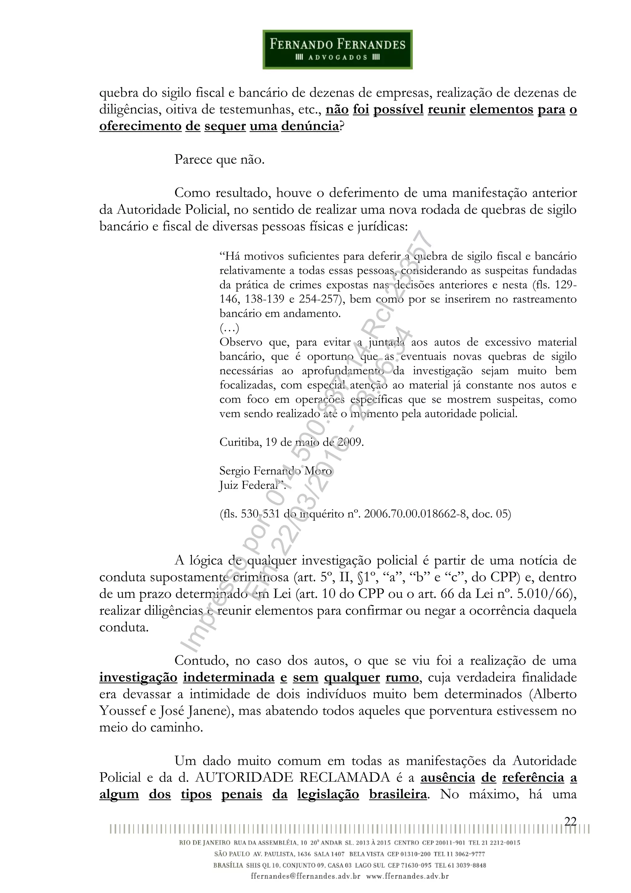 22
quebra do sigilo fiscal e bancário de dezenas de empresas, realização de dezenas de
diligências, oitiva de testemunhas, etc., não foi possível reunir elementos para o
oferecimento de sequer uma denúncia?
Parece que não.
Como resultado, houve o deferimento de uma manifestação anterior
da Autoridade Policial, no sentido de realizar uma nova rodada de quebras de sigilo
bancário e fiscal de diversas pessoas físicas e jurídicas:
“Há motivos suficientes para deferir a quebra de sigilo fiscal e bancário
relativamente a todas essas pessoas, considerando as suspeitas fundadas
da prática de crimes expostas nas decisões anteriores e nesta (fls. 129-
146, 138-139 e 254-257), bem como por se inserirem no rastreamento
bancário em andamento.
(…)
Observo que, para evitar a juntada aos autos de excessivo material
bancário, que é oportuno que as eventuais novas quebras de sigilo
necessárias ao aprofundamento da investigação sejam muito bem
focalizadas, com especial atenção ao material já constante nos autos e
com foco em operações específicas que se mostrem suspeitas, como
vem sendo realizado até o momento pela autoridade policial.
Curitiba, 19 de maio de 2009.
Sergio Fernando Moro
Juiz Federal”.
(fls. 530-531 do inquérito nº. 2006.70.00.018662-8, doc. 05)
A lógica de qualquer investigação policial é partir de uma notícia de
conduta supostamente criminosa (art. 5º, II, §1º, “a”, “b” e “c”, do CPP) e, dentro
de um prazo determinado em Lei (art. 10 do CPP ou o art. 66 da Lei nº. 5.010/66),
realizar diligências e reunir elementos para confirmar ou negar a ocorrência daquela
conduta.
Contudo, no caso dos autos, o que se viu foi a realização de uma
investigação indeterminada e sem qualquer rumo, cuja verdadeira finalidade
era devassar a intimidade de dois indivíduos muito bem determinados (Alberto
Youssef e José Janene), mas abatendo todos aqueles que porventura estivessem no
meio do caminho.
Um dado muito comum em todas as manifestações da Autoridade
Policial e da d. AUTORIDADE RECLAMADA é a ausência de referência a
algum dos tipos penais da legislação brasileira. No máximo, há uma
Impressopor:014.500.837-14Rcl23357
Em:22/03/2016-23:06:34
 