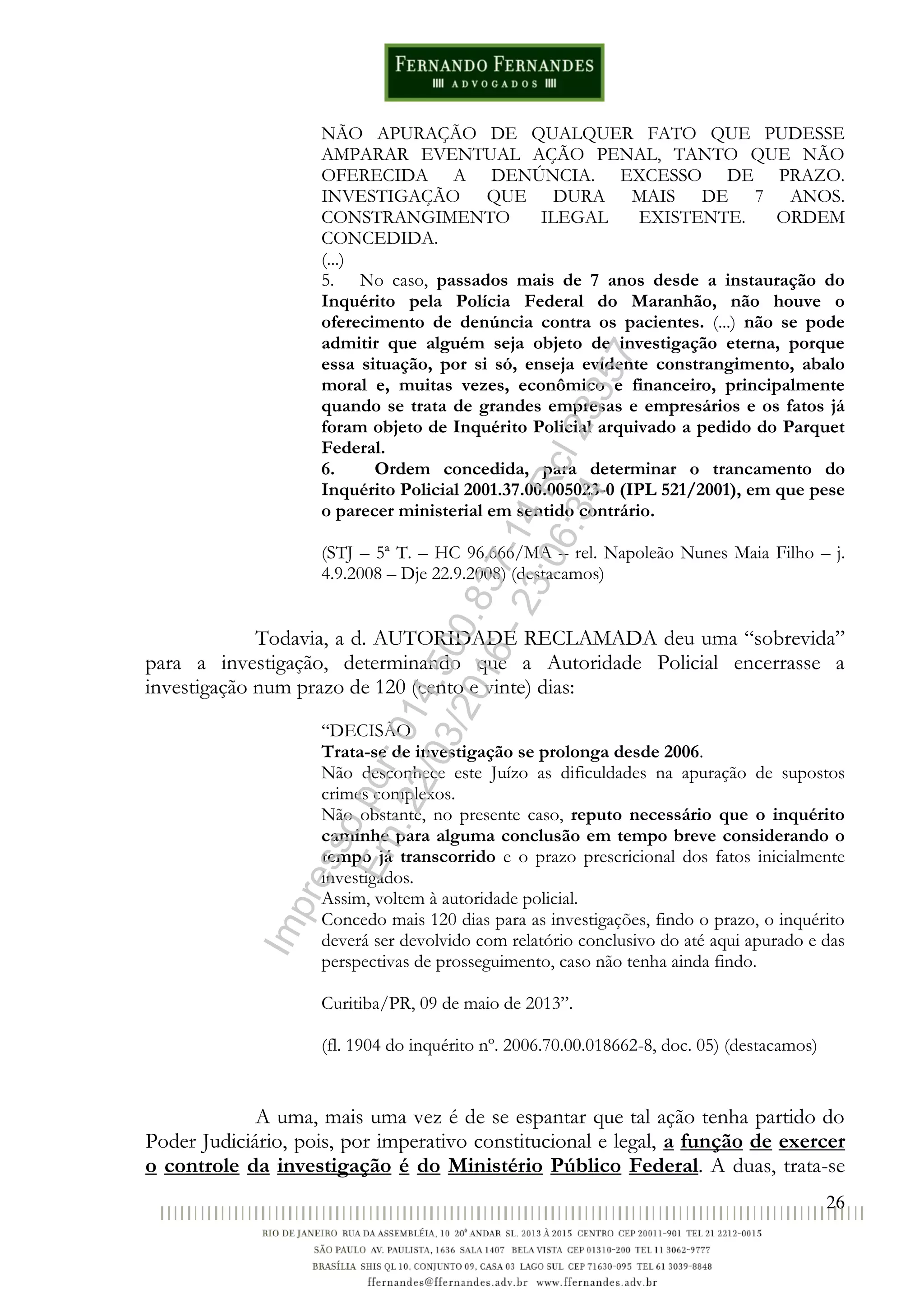 26
NÃO APURAÇÃO DE QUALQUER FATO QUE PUDESSE
AMPARAR EVENTUAL AÇÃO PENAL, TANTO QUE NÃO
OFERECIDA A DENÚNCIA. EXCESSO DE PRAZO.
INVESTIGAÇÃO QUE DURA MAIS DE 7 ANOS.
CONSTRANGIMENTO ILEGAL EXISTENTE. ORDEM
CONCEDIDA.
(...)
5. No caso, passados mais de 7 anos desde a instauração do
Inquérito pela Polícia Federal do Maranhão, não houve o
oferecimento de denúncia contra os pacientes. (...) não se pode
admitir que alguém seja objeto de investigação eterna, porque
essa situação, por si só, enseja evidente constrangimento, abalo
moral e, muitas vezes, econômico e financeiro, principalmente
quando se trata de grandes empresas e empresários e os fatos já
foram objeto de Inquérito Policial arquivado a pedido do Parquet
Federal.
6. Ordem concedida, para determinar o trancamento do
Inquérito Policial 2001.37.00.005023-0 (IPL 521/2001), em que pese
o parecer ministerial em sentido contrário.
(STJ – 5ª T. – HC 96.666/MA – rel. Napoleão Nunes Maia Filho – j.
4.9.2008 – Dje 22.9.2008) (destacamos)
Todavia, a d. AUTORIDADE RECLAMADA deu uma “sobrevida”
para a investigação, determinando que a Autoridade Policial encerrasse a
investigação num prazo de 120 (cento e vinte) dias:
“DECISÃO
Trata-se de investigação se prolonga desde 2006.
Não desconhece este Juízo as dificuldades na apuração de supostos
crimes complexos.
Não obstante, no presente caso, reputo necessário que o inquérito
caminhe para alguma conclusão em tempo breve considerando o
tempo já transcorrido e o prazo prescricional dos fatos inicialmente
investigados.
Assim, voltem à autoridade policial.
Concedo mais 120 dias para as investigações, findo o prazo, o inquérito
deverá ser devolvido com relatório conclusivo do até aqui apurado e das
perspectivas de prosseguimento, caso não tenha ainda findo.
Curitiba/PR, 09 de maio de 2013”.
(fl. 1904 do inquérito nº. 2006.70.00.018662-8, doc. 05) (destacamos)
A uma, mais uma vez é de se espantar que tal ação tenha partido do
Poder Judiciário, pois, por imperativo constitucional e legal, a função de exercer
o controle da investigação é do Ministério Público Federal. A duas, trata-se
Impressopor:014.500.837-14Rcl23357
Em:22/03/2016-23:06:34
 