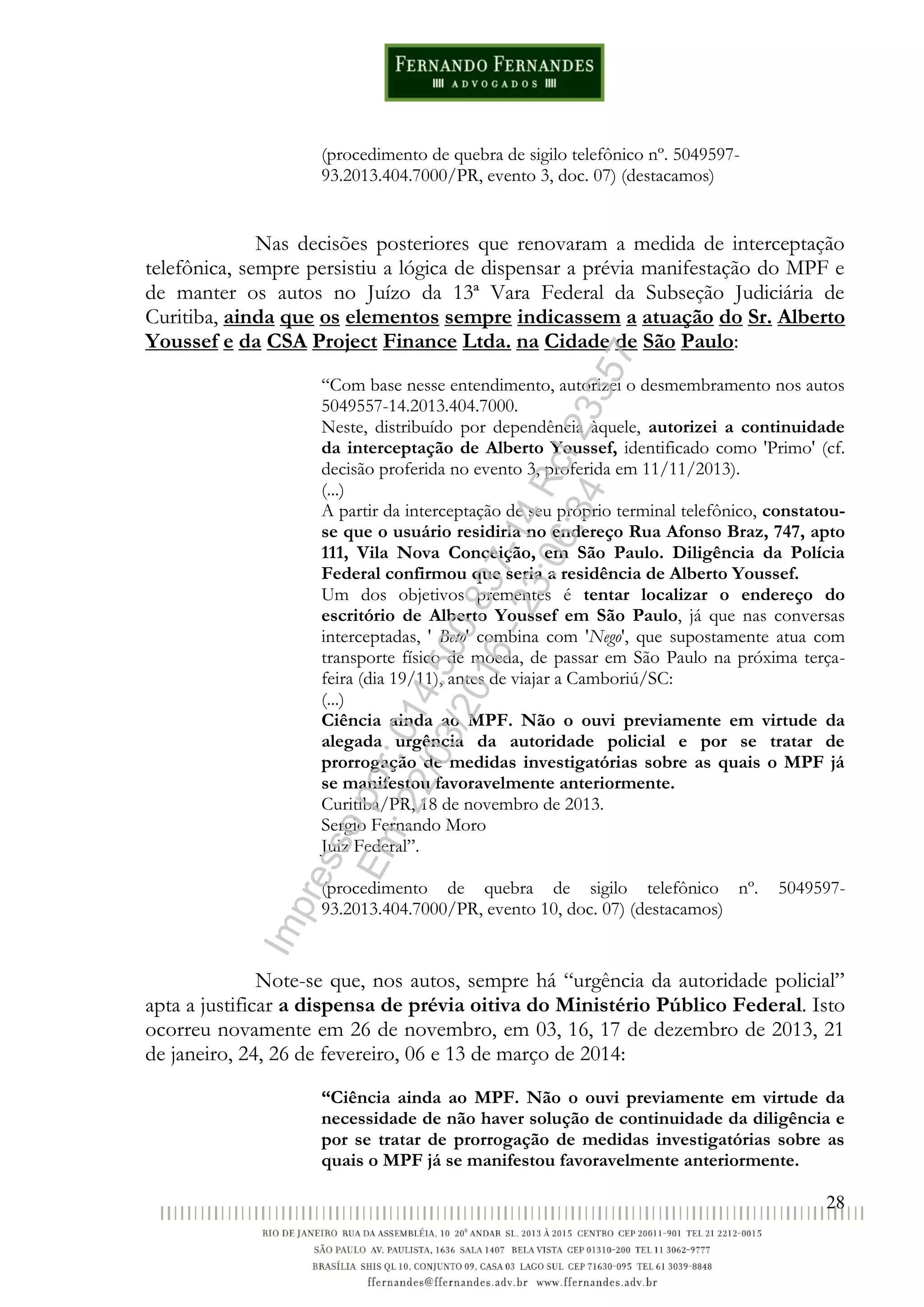 28
(procedimento de quebra de sigilo telefônico nº. 5049597-
93.2013.404.7000/PR, evento 3, doc. 07) (destacamos)
Nas decisões posteriores que renovaram a medida de interceptação
telefônica, sempre persistiu a lógica de dispensar a prévia manifestação do MPF e
de manter os autos no Juízo da 13ª Vara Federal da Subseção Judiciária de
Curitiba, ainda que os elementos sempre indicassem a atuação do Sr. Alberto
Youssef e da CSA Project Finance Ltda. na Cidade de São Paulo:
“Com base nesse entendimento, autorizei o desmembramento nos autos
5049557-14.2013.404.7000.
Neste, distribuído por dependência àquele, autorizei a continuidade
da interceptação de Alberto Youssef, identificado como 'Primo' (cf.
decisão proferida no evento 3, proferida em 11/11/2013).
(...)
A partir da interceptação de seu próprio terminal telefônico, constatou-
se que o usuário residiria no endereço Rua Afonso Braz, 747, apto
111, Vila Nova Conceição, em São Paulo. Diligência da Polícia
Federal confirmou que seria a residência de Alberto Youssef.
Um dos objetivos prementes é tentar localizar o endereço do
escritório de Alberto Youssef em São Paulo, já que nas conversas
interceptadas, ' Beto' combina com 'Nego', que supostamente atua com
transporte físico de moeda, de passar em São Paulo na próxima terça-
feira (dia 19/11), antes de viajar a Camboriú/SC:
(...)
Ciência ainda ao MPF. Não o ouvi previamente em virtude da
alegada urgência da autoridade policial e por se tratar de
prorrogação de medidas investigatórias sobre as quais o MPF já
se manifestou favoravelmente anteriormente.
Curitiba/PR, 18 de novembro de 2013.
Sergio Fernando Moro
Juiz Federal”.
(procedimento de quebra de sigilo telefônico nº. 5049597-
93.2013.404.7000/PR, evento 10, doc. 07) (destacamos)
Note-se que, nos autos, sempre há “urgência da autoridade policial”
apta a justificar a dispensa de prévia oitiva do Ministério Público Federal. Isto
ocorreu novamente em 26 de novembro, em 03, 16, 17 de dezembro de 2013, 21
de janeiro, 24, 26 de fevereiro, 06 e 13 de março de 2014:
“Ciência ainda ao MPF. Não o ouvi previamente em virtude da
necessidade de não haver solução de continuidade da diligência e
por se tratar de prorrogação de medidas investigatórias sobre as
quais o MPF já se manifestou favoravelmente anteriormente.
Impressopor:014.500.837-14Rcl23357
Em:22/03/2016-23:06:34
 
