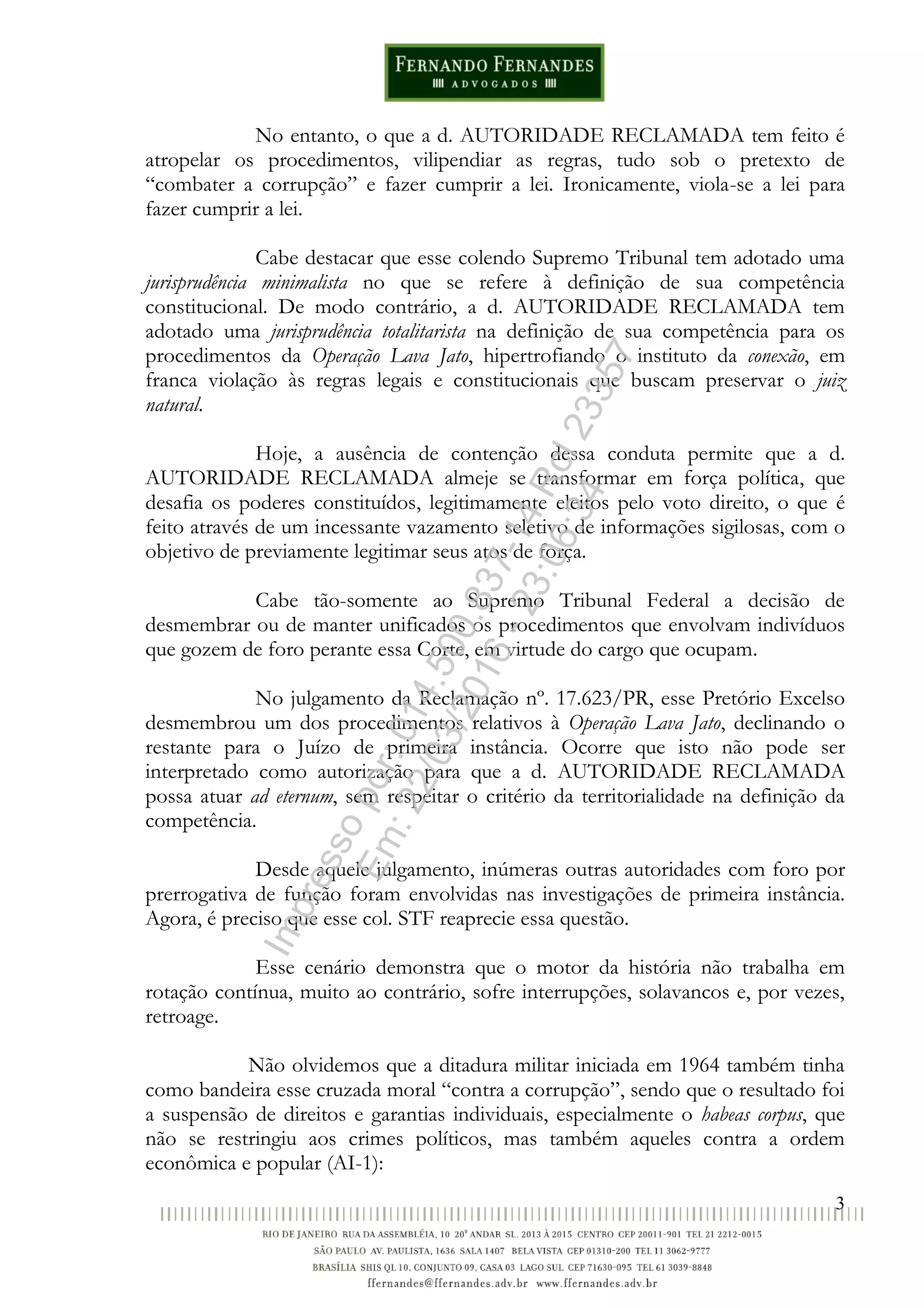 3
No entanto, o que a d. AUTORIDADE RECLAMADA tem feito é
atropelar os procedimentos, vilipendiar as regras, tudo sob o pretexto de
“combater a corrupção” e fazer cumprir a lei. Ironicamente, viola-se a lei para
fazer cumprir a lei.
Cabe destacar que esse colendo Supremo Tribunal tem adotado uma
jurisprudência minimalista no que se refere à definição de sua competência
constitucional. De modo contrário, a d. AUTORIDADE RECLAMADA tem
adotado uma jurisprudência totalitarista na definição de sua competência para os
procedimentos da Operação Lava Jato, hipertrofiando o instituto da conexão, em
franca violação às regras legais e constitucionais que buscam preservar o juiz
natural.
Hoje, a ausência de contenção dessa conduta permite que a d.
AUTORIDADE RECLAMADA almeje se transformar em força política, que
desafia os poderes constituídos, legitimamente eleitos pelo voto direito, o que é
feito através de um incessante vazamento seletivo de informações sigilosas, com o
objetivo de previamente legitimar seus atos de força.
Cabe tão-somente ao Supremo Tribunal Federal a decisão de
desmembrar ou de manter unificados os procedimentos que envolvam indivíduos
que gozem de foro perante essa Corte, em virtude do cargo que ocupam.
No julgamento da Reclamação nº. 17.623/PR, esse Pretório Excelso
desmembrou um dos procedimentos relativos à Operação Lava Jato, declinando o
restante para o Juízo de primeira instância. Ocorre que isto não pode ser
interpretado como autorização para que a d. AUTORIDADE RECLAMADA
possa atuar ad eternum, sem respeitar o critério da territorialidade na definição da
competência.
Desde aquele julgamento, inúmeras outras autoridades com foro por
prerrogativa de função foram envolvidas nas investigações de primeira instância.
Agora, é preciso que esse col. STF reaprecie essa questão.
Esse cenário demonstra que o motor da história não trabalha em
rotação contínua, muito ao contrário, sofre interrupções, solavancos e, por vezes,
retroage.
Não olvidemos que a ditadura militar iniciada em 1964 também tinha
como bandeira esse cruzada moral “contra a corrupção”, sendo que o resultado foi
a suspensão de direitos e garantias individuais, especialmente o habeas corpus, que
não se restringiu aos crimes políticos, mas também aqueles contra a ordem
econômica e popular (AI-1):
Impressopor:014.500.837-14Rcl23357
Em:22/03/2016-23:06:34
 