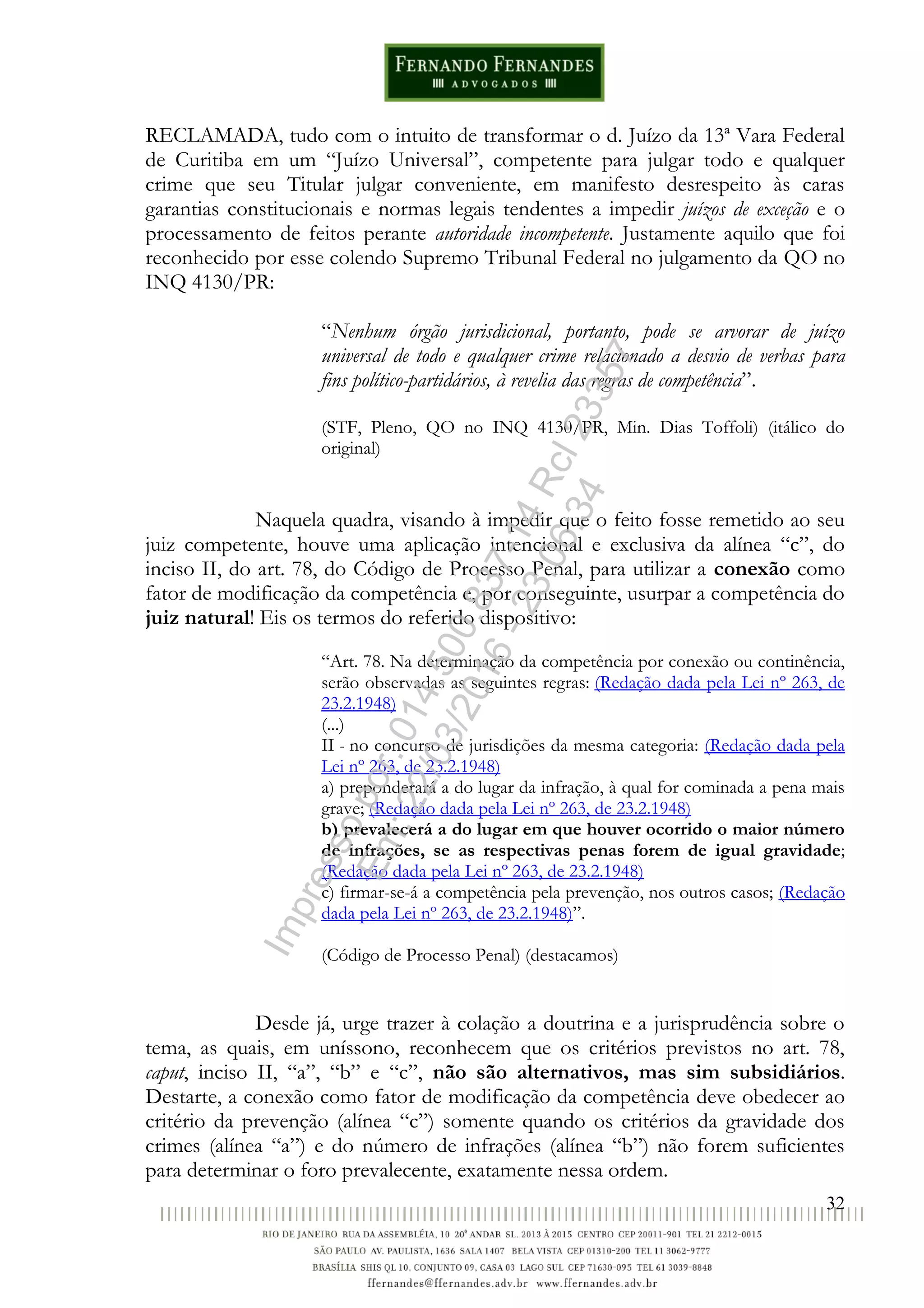 32
RECLAMADA, tudo com o intuito de transformar o d. Juízo da 13ª Vara Federal
de Curitiba em um “Juízo Universal”, competente para julgar todo e qualquer
crime que seu Titular julgar conveniente, em manifesto desrespeito às caras
garantias constitucionais e normas legais tendentes a impedir juízos de exceção e o
processamento de feitos perante autoridade incompetente. Justamente aquilo que foi
reconhecido por esse colendo Supremo Tribunal Federal no julgamento da QO no
INQ 4130/PR:
“Nenhum órgão jurisdicional, portanto, pode se arvorar de juízo
universal de todo e qualquer crime relacionado a desvio de verbas para
fins político-partidários, à revelia das regras de competência”.
(STF, Pleno, QO no INQ 4130/PR, Min. Dias Toffoli) (itálico do
original)
Naquela quadra, visando à impedir que o feito fosse remetido ao seu
juiz competente, houve uma aplicação intencional e exclusiva da alínea “c”, do
inciso II, do art. 78, do Código de Processo Penal, para utilizar a conexão como
fator de modificação da competência e, por conseguinte, usurpar a competência do
juiz natural! Eis os termos do referido dispositivo:
“Art. 78. Na determinação da competência por conexão ou continência,
serão observadas as seguintes regras: (Redação dada pela Lei nº 263, de
23.2.1948)
(...)
II - no concurso de jurisdições da mesma categoria: (Redação dada pela
Lei nº 263, de 23.2.1948)
a) preponderará a do lugar da infração, à qual for cominada a pena mais
grave; (Redação dada pela Lei nº 263, de 23.2.1948)
b) prevalecerá a do lugar em que houver ocorrido o maior número
de infrações, se as respectivas penas forem de igual gravidade;
(Redação dada pela Lei nº 263, de 23.2.1948)
c) firmar-se-á a competência pela prevenção, nos outros casos; (Redação
dada pela Lei nº 263, de 23.2.1948)”.
(Código de Processo Penal) (destacamos)
Desde já, urge trazer à colação a doutrina e a jurisprudência sobre o
tema, as quais, em uníssono, reconhecem que os critérios previstos no art. 78,
caput, inciso II, “a”, “b” e “c”, não são alternativos, mas sim subsidiários.
Destarte, a conexão como fator de modificação da competência deve obedecer ao
critério da prevenção (alínea “c”) somente quando os critérios da gravidade dos
crimes (alínea “a”) e do número de infrações (alínea “b”) não forem suficientes
para determinar o foro prevalecente, exatamente nessa ordem.
Impressopor:014.500.837-14Rcl23357
Em:22/03/2016-23:06:34
 