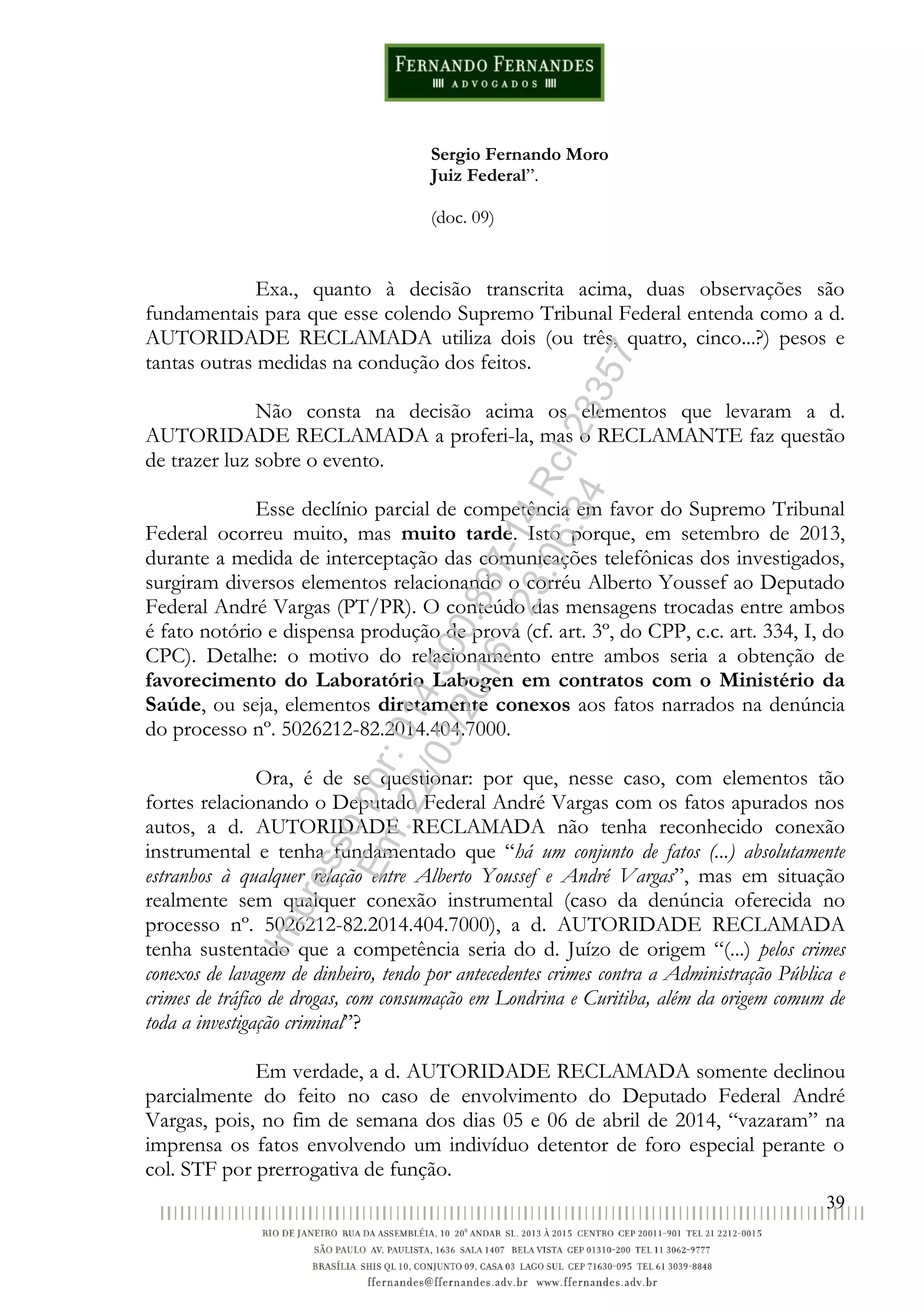 39
Sergio Fernando Moro
Juiz Federal”.
(doc. 09)
Exa., quanto à decisão transcrita acima, duas observações são
fundamentais para que esse colendo Supremo Tribunal Federal entenda como a d.
AUTORIDADE RECLAMADA utiliza dois (ou três, quatro, cinco...?) pesos e
tantas outras medidas na condução dos feitos.
Não consta na decisão acima os elementos que levaram a d.
AUTORIDADE RECLAMADA a proferi-la, mas o RECLAMANTE faz questão
de trazer luz sobre o evento.
Esse declínio parcial de competência em favor do Supremo Tribunal
Federal ocorreu muito, mas muito tarde. Isto porque, em setembro de 2013,
durante a medida de interceptação das comunicações telefônicas dos investigados,
surgiram diversos elementos relacionando o corréu Alberto Youssef ao Deputado
Federal André Vargas (PT/PR). O conteúdo das mensagens trocadas entre ambos
é fato notório e dispensa produção de prova (cf. art. 3º, do CPP, c.c. art. 334, I, do
CPC). Detalhe: o motivo do relacionamento entre ambos seria a obtenção de
favorecimento do Laboratório Labogen em contratos com o Ministério da
Saúde, ou seja, elementos diretamente conexos aos fatos narrados na denúncia
do processo nº. 5026212-82.2014.404.7000.
Ora, é de se questionar: por que, nesse caso, com elementos tão
fortes relacionando o Deputado Federal André Vargas com os fatos apurados nos
autos, a d. AUTORIDADE RECLAMADA não tenha reconhecido conexão
instrumental e tenha fundamentado que “há um conjunto de fatos (...) absolutamente
estranhos à qualquer relação entre Alberto Youssef e André Vargas”, mas em situação
realmente sem qualquer conexão instrumental (caso da denúncia oferecida no
processo nº. 5026212-82.2014.404.7000), a d. AUTORIDADE RECLAMADA
tenha sustentado que a competência seria do d. Juízo de origem “(...) pelos crimes
conexos de lavagem de dinheiro, tendo por antecedentes crimes contra a Administração Pública e
crimes de tráfico de drogas, com consumação em Londrina e Curitiba, além da origem comum de
toda a investigação criminal”?
Em verdade, a d. AUTORIDADE RECLAMADA somente declinou
parcialmente do feito no caso de envolvimento do Deputado Federal André
Vargas, pois, no fim de semana dos dias 05 e 06 de abril de 2014, “vazaram” na
imprensa os fatos envolvendo um indivíduo detentor de foro especial perante o
col. STF por prerrogativa de função.
Impressopor:014.500.837-14Rcl23357
Em:22/03/2016-23:06:34
 