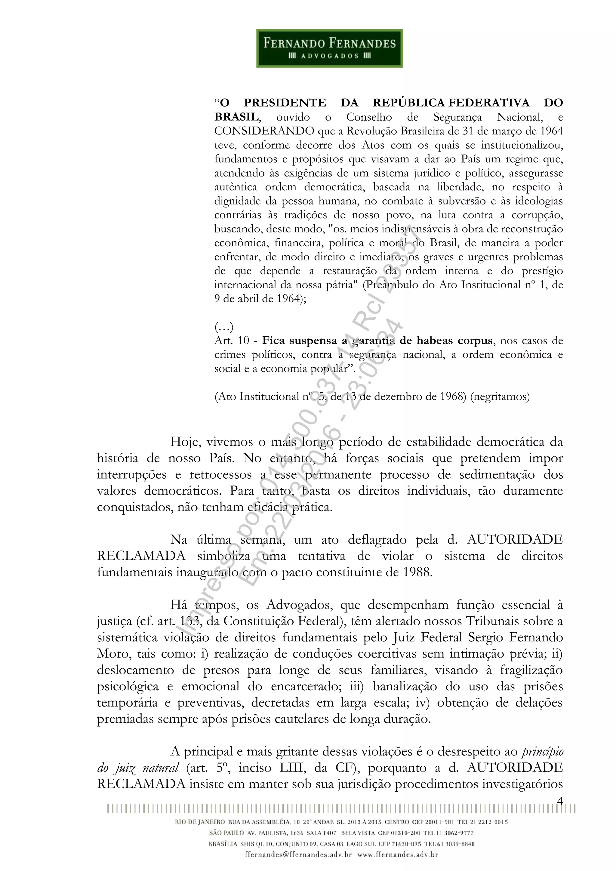 4
“O PRESIDENTE DA REPÚBLICA FEDERATIVA DO
BRASIL, ouvido o Conselho de Segurança Nacional, e
CONSIDERANDO que a Revolução Brasileira de 31 de março de 1964
teve, conforme decorre dos Atos com os quais se institucionalizou,
fundamentos e propósitos que visavam a dar ao País um regime que,
atendendo às exigências de um sistema jurídico e político, assegurasse
autêntica ordem democrática, baseada na liberdade, no respeito à
dignidade da pessoa humana, no combate à subversão e às ideologias
contrárias às tradições de nosso povo, na luta contra a corrupção,
buscando, deste modo, "os. meios indispensáveis à obra de reconstrução
econômica, financeira, política e moral do Brasil, de maneira a poder
enfrentar, de modo direito e imediato, os graves e urgentes problemas
de que depende a restauração da ordem interna e do prestígio
internacional da nossa pátria" (Preâmbulo do Ato Institucional nº 1, de
9 de abril de 1964);
(…)
Art. 10 - Fica suspensa a garantia de habeas corpus, nos casos de
crimes políticos, contra a segurança nacional, a ordem econômica e
social e a economia popular”.
(Ato Institucional nº. 5, de 13 de dezembro de 1968) (negritamos)
Hoje, vivemos o mais longo período de estabilidade democrática da
história de nosso País. No entanto, há forças sociais que pretendem impor
interrupções e retrocessos a esse permanente processo de sedimentação dos
valores democráticos. Para tanto, basta os direitos individuais, tão duramente
conquistados, não tenham eficácia prática.
Na última semana, um ato deflagrado pela d. AUTORIDADE
RECLAMADA simboliza uma tentativa de violar o sistema de direitos
fundamentais inaugurado com o pacto constituinte de 1988.
Há tempos, os Advogados, que desempenham função essencial à
justiça (cf. art. 133, da Constituição Federal), têm alertado nossos Tribunais sobre a
sistemática violação de direitos fundamentais pelo Juiz Federal Sergio Fernando
Moro, tais como: i) realização de conduções coercitivas sem intimação prévia; ii)
deslocamento de presos para longe de seus familiares, visando à fragilização
psicológica e emocional do encarcerado; iii) banalização do uso das prisões
temporária e preventivas, decretadas em larga escala; iv) obtenção de delações
premiadas sempre após prisões cautelares de longa duração.
A principal e mais gritante dessas violações é o desrespeito ao princípio
do juiz natural (art. 5º, inciso LIII, da CF), porquanto a d. AUTORIDADE
RECLAMADA insiste em manter sob sua jurisdição procedimentos investigatórios
Impressopor:014.500.837-14Rcl23357
Em:22/03/2016-23:06:34
 