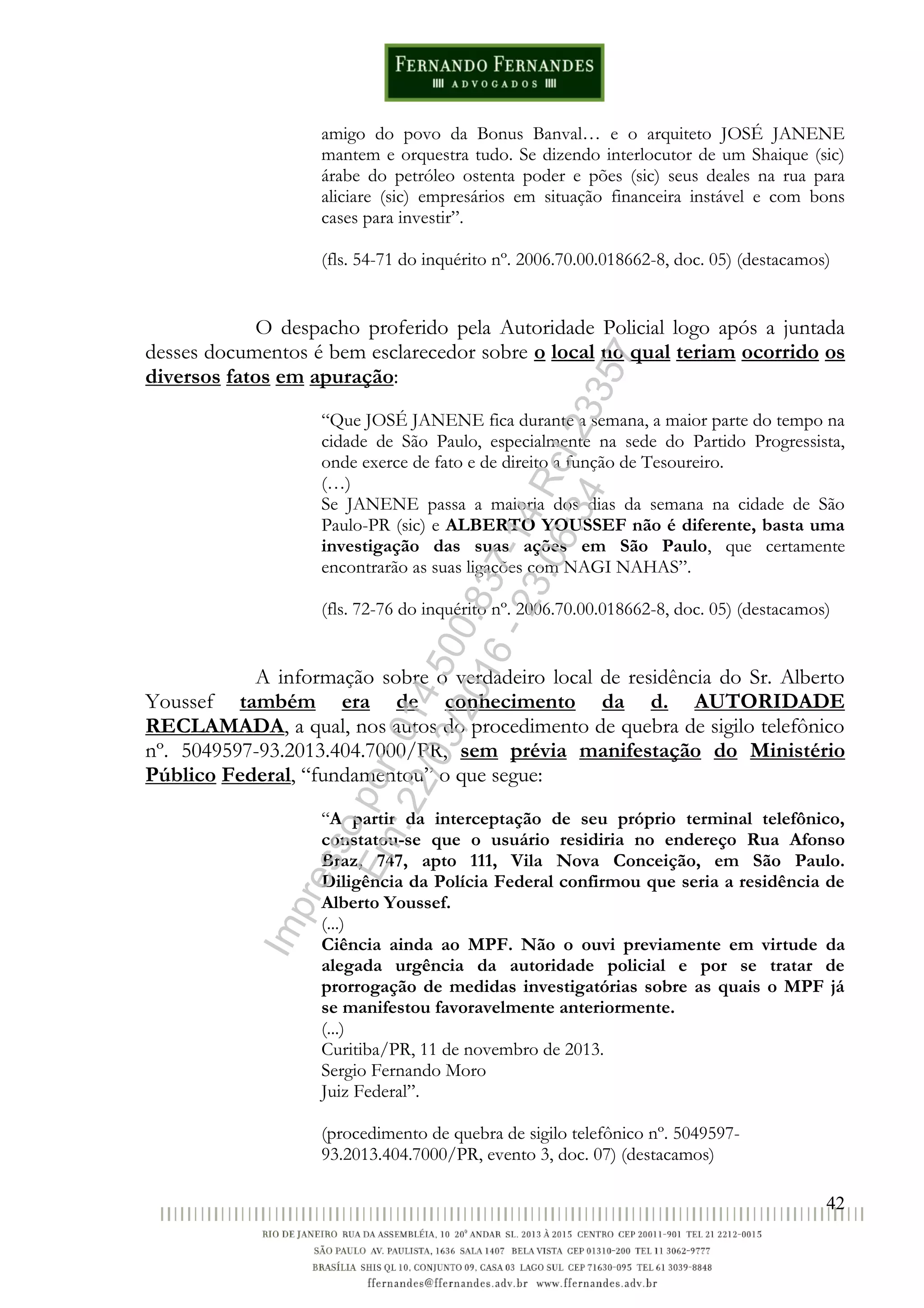 42
amigo do povo da Bonus Banval… e o arquiteto JOSÉ JANENE
mantem e orquestra tudo. Se dizendo interlocutor de um Shaique (sic)
árabe do petróleo ostenta poder e pões (sic) seus deales na rua para
aliciare (sic) empresários em situação financeira instável e com bons
cases para investir”.
(fls. 54-71 do inquérito nº. 2006.70.00.018662-8, doc. 05) (destacamos)
O despacho proferido pela Autoridade Policial logo após a juntada
desses documentos é bem esclarecedor sobre o local no qual teriam ocorrido os
diversos fatos em apuração:
“Que JOSÉ JANENE fica durante a semana, a maior parte do tempo na
cidade de São Paulo, especialmente na sede do Partido Progressista,
onde exerce de fato e de direito a função de Tesoureiro.
(…)
Se JANENE passa a maioria dos dias da semana na cidade de São
Paulo-PR (sic) e ALBERTO YOUSSEF não é diferente, basta uma
investigação das suas ações em São Paulo, que certamente
encontrarão as suas ligações com NAGI NAHAS”.
(fls. 72-76 do inquérito nº. 2006.70.00.018662-8, doc. 05) (destacamos)
A informação sobre o verdadeiro local de residência do Sr. Alberto
Youssef também era de conhecimento da d. AUTORIDADE
RECLAMADA, a qual, nos autos do procedimento de quebra de sigilo telefônico
nº. 5049597-93.2013.404.7000/PR, sem prévia manifestação do Ministério
Público Federal, “fundamentou” o que segue:
“A partir da interceptação de seu próprio terminal telefônico,
constatou-se que o usuário residiria no endereço Rua Afonso
Braz, 747, apto 111, Vila Nova Conceição, em São Paulo.
Diligência da Polícia Federal confirmou que seria a residência de
Alberto Youssef.
(...)
Ciência ainda ao MPF. Não o ouvi previamente em virtude da
alegada urgência da autoridade policial e por se tratar de
prorrogação de medidas investigatórias sobre as quais o MPF já
se manifestou favoravelmente anteriormente.
(...)
Curitiba/PR, 11 de novembro de 2013.
Sergio Fernando Moro
Juiz Federal”.
(procedimento de quebra de sigilo telefônico nº. 5049597-
93.2013.404.7000/PR, evento 3, doc. 07) (destacamos)
Impressopor:014.500.837-14Rcl23357
Em:22/03/2016-23:06:34
 