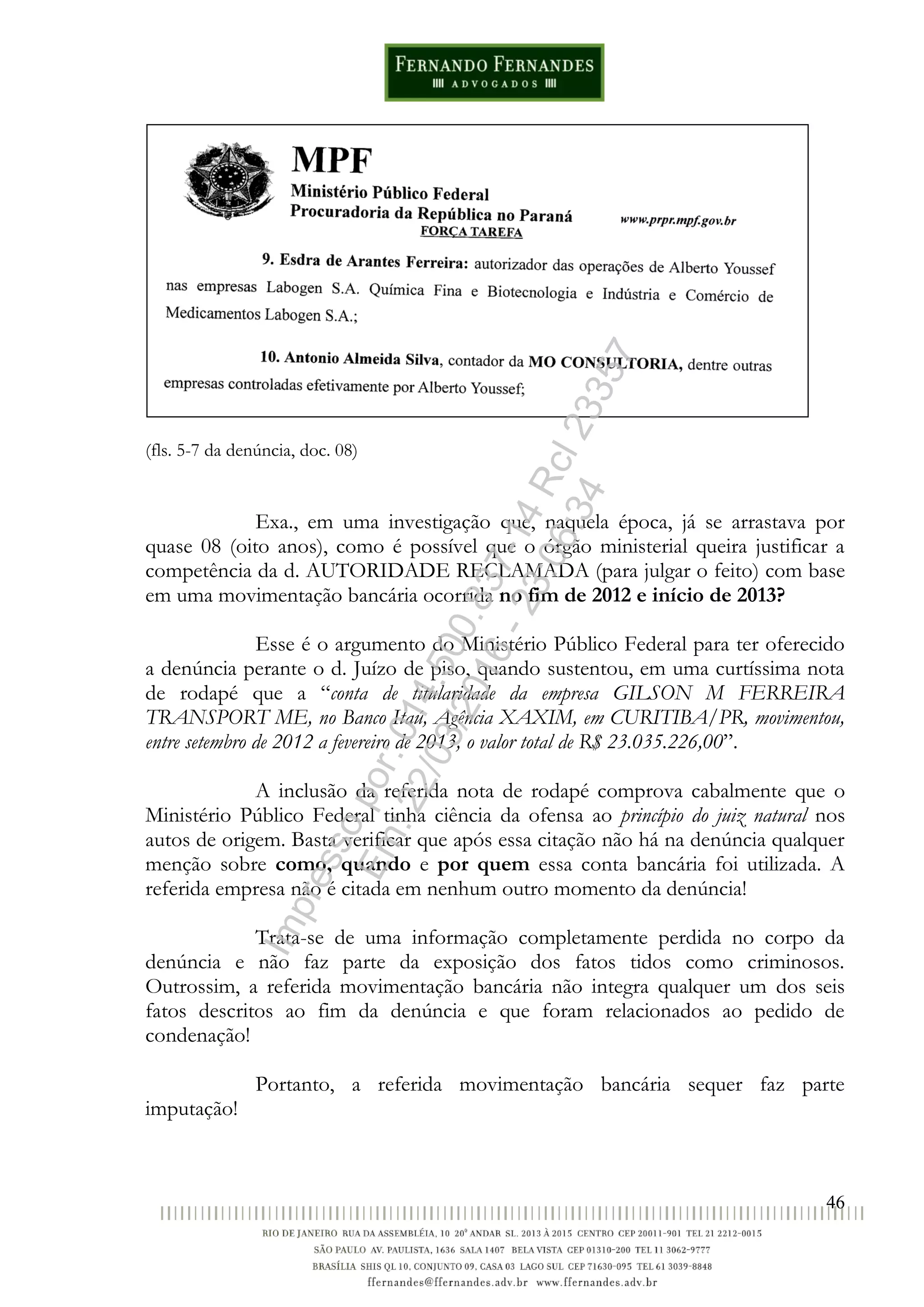 46
(fls. 5-7 da denúncia, doc. 08)
Exa., em uma investigação que, naquela época, já se arrastava por
quase 08 (oito anos), como é possível que o órgão ministerial queira justificar a
competência da d. AUTORIDADE RECLAMADA (para julgar o feito) com base
em uma movimentação bancária ocorrida no fim de 2012 e início de 2013?
Esse é o argumento do Ministério Público Federal para ter oferecido
a denúncia perante o d. Juízo de piso, quando sustentou, em uma curtíssima nota
de rodapé que a “conta de titularidade da empresa GILSON M FERREIRA
TRANSPORT ME, no Banco Itaú, Agência XAXIM, em CURITIBA/PR, movimentou,
entre setembro de 2012 a fevereiro de 2013, o valor total de R$ 23.035.226,00”.
A inclusão da referida nota de rodapé comprova cabalmente que o
Ministério Público Federal tinha ciência da ofensa ao princípio do juiz natural nos
autos de origem. Basta verificar que após essa citação não há na denúncia qualquer
menção sobre como, quando e por quem essa conta bancária foi utilizada. A
referida empresa não é citada em nenhum outro momento da denúncia!
Trata-se de uma informação completamente perdida no corpo da
denúncia e não faz parte da exposição dos fatos tidos como criminosos.
Outrossim, a referida movimentação bancária não integra qualquer um dos seis
fatos descritos ao fim da denúncia e que foram relacionados ao pedido de
condenação!
Portanto, a referida movimentação bancária sequer faz parte
imputação!
Impressopor:014.500.837-14Rcl23357
Em:22/03/2016-23:06:34
 