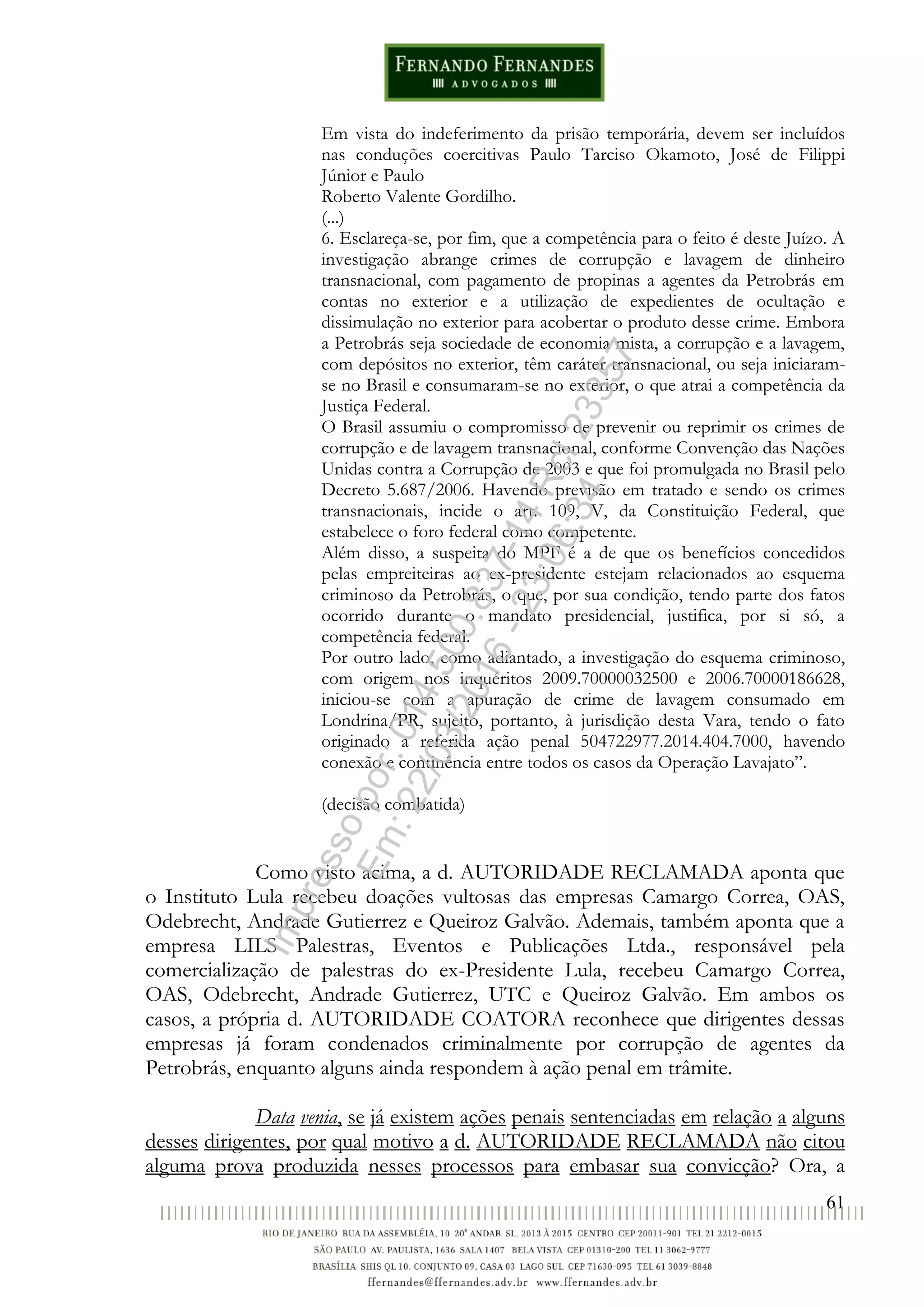61
Em vista do indeferimento da prisão temporária, devem ser incluídos
nas conduções coercitivas Paulo Tarciso Okamoto, José de Filippi
Júnior e Paulo
Roberto Valente Gordilho.
(...)
6. Esclareça-se, por fim, que a competência para o feito é deste Juízo. A
investigação abrange crimes de corrupção e lavagem de dinheiro
transnacional, com pagamento de propinas a agentes da Petrobrás em
contas no exterior e a utilização de expedientes de ocultação e
dissimulação no exterior para acobertar o produto desse crime. Embora
a Petrobrás seja sociedade de economia mista, a corrupção e a lavagem,
com depósitos no exterior, têm caráter transnacional, ou seja iniciaram-
se no Brasil e consumaram-se no exterior, o que atrai a competência da
Justiça Federal.
O Brasil assumiu o compromisso de prevenir ou reprimir os crimes de
corrupção e de lavagem transnacional, conforme Convenção das Nações
Unidas contra a Corrupção de 2003 e que foi promulgada no Brasil pelo
Decreto 5.687/2006. Havendo previsão em tratado e sendo os crimes
transnacionais, incide o art. 109, V, da Constituição Federal, que
estabelece o foro federal como competente.
Além disso, a suspeita do MPF é a de que os benefícios concedidos
pelas empreiteiras ao ex-presidente estejam relacionados ao esquema
criminoso da Petrobrás, o que, por sua condição, tendo parte dos fatos
ocorrido durante o mandato presidencial, justifica, por si só, a
competência federal.
Por outro lado, como adiantado, a investigação do esquema criminoso,
com origem nos inquéritos 2009.70000032500 e 2006.70000186628,
iniciou-se com a apuração de crime de lavagem consumado em
Londrina/PR, sujeito, portanto, à jurisdição desta Vara, tendo o fato
originado a referida ação penal 504722977.2014.404.7000, havendo
conexão e continência entre todos os casos da Operação Lavajato”.
(decisão combatida)
Como visto acima, a d. AUTORIDADE RECLAMADA aponta que
o Instituto Lula recebeu doações vultosas das empresas Camargo Correa, OAS,
Odebrecht, Andrade Gutierrez e Queiroz Galvão. Ademais, também aponta que a
empresa LILS Palestras, Eventos e Publicações Ltda., responsável pela
comercialização de palestras do ex-Presidente Lula, recebeu Camargo Correa,
OAS, Odebrecht, Andrade Gutierrez, UTC e Queiroz Galvão. Em ambos os
casos, a própria d. AUTORIDADE COATORA reconhece que dirigentes dessas
empresas já foram condenados criminalmente por corrupção de agentes da
Petrobrás, enquanto alguns ainda respondem à ação penal em trâmite.
Data venia, se já existem ações penais sentenciadas em relação a alguns
desses dirigentes, por qual motivo a d. AUTORIDADE RECLAMADA não citou
alguma prova produzida nesses processos para embasar sua convicção? Ora, a
Impressopor:014.500.837-14Rcl23357
Em:22/03/2016-23:06:34
 
