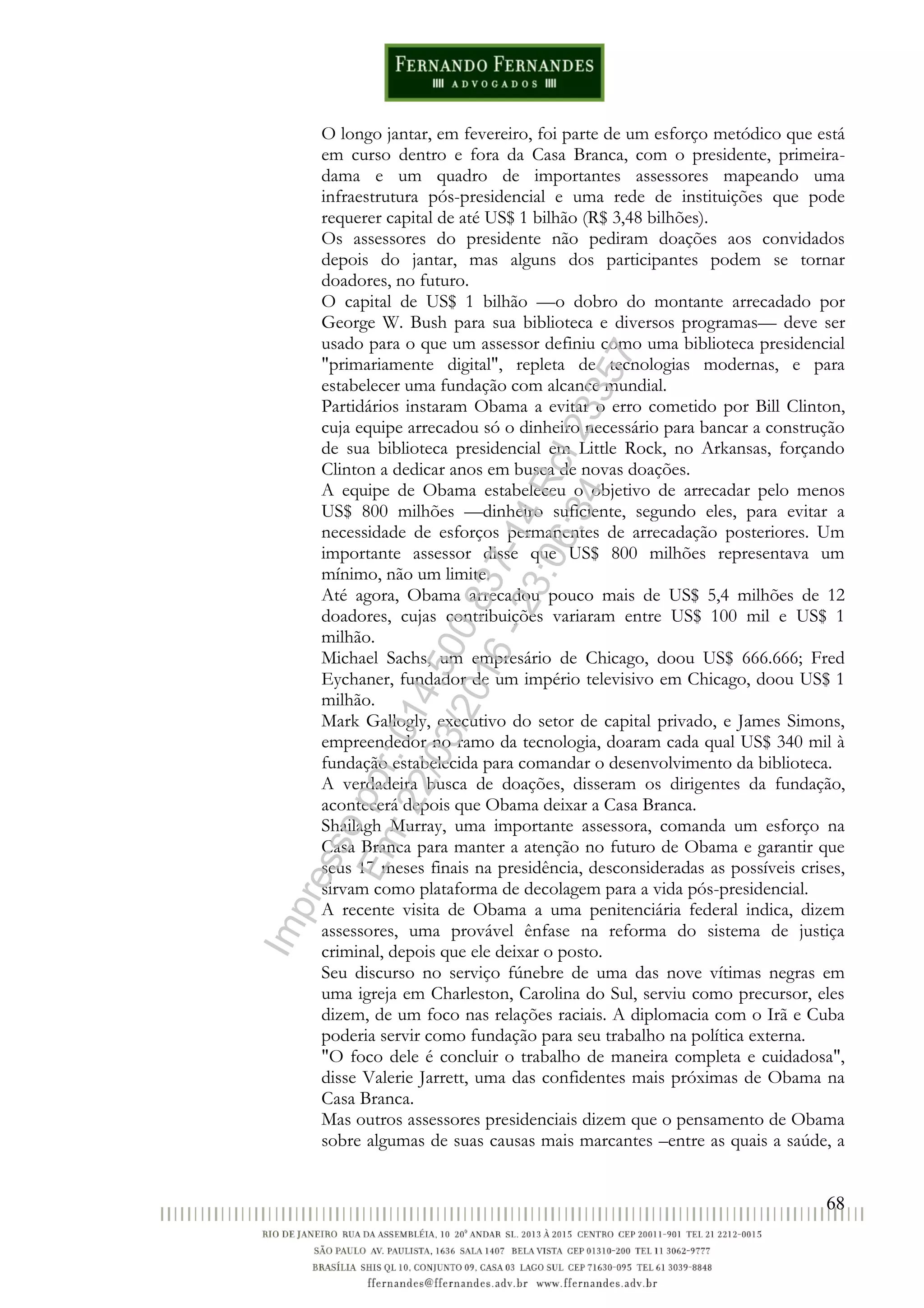 68
O longo jantar, em fevereiro, foi parte de um esforço metódico que está
em curso dentro e fora da Casa Branca, com o presidente, primeira-
dama e um quadro de importantes assessores mapeando uma
infraestrutura pós-presidencial e uma rede de instituições que pode
requerer capital de até US$ 1 bilhão (R$ 3,48 bilhões).
Os assessores do presidente não pediram doações aos convidados
depois do jantar, mas alguns dos participantes podem se tornar
doadores, no futuro.
O capital de US$ 1 bilhão —o dobro do montante arrecadado por
George W. Bush para sua biblioteca e diversos programas— deve ser
usado para o que um assessor definiu como uma biblioteca presidencial
"primariamente digital", repleta de tecnologias modernas, e para
estabelecer uma fundação com alcance mundial.
Partidários instaram Obama a evitar o erro cometido por Bill Clinton,
cuja equipe arrecadou só o dinheiro necessário para bancar a construção
de sua biblioteca presidencial em Little Rock, no Arkansas, forçando
Clinton a dedicar anos em busca de novas doações.
A equipe de Obama estabeleceu o objetivo de arrecadar pelo menos
US$ 800 milhões —dinheiro suficiente, segundo eles, para evitar a
necessidade de esforços permanentes de arrecadação posteriores. Um
importante assessor disse que US$ 800 milhões representava um
mínimo, não um limite.
Até agora, Obama arrecadou pouco mais de US$ 5,4 milhões de 12
doadores, cujas contribuições variaram entre US$ 100 mil e US$ 1
milhão.
Michael Sachs, um empresário de Chicago, doou US$ 666.666; Fred
Eychaner, fundador de um império televisivo em Chicago, doou US$ 1
milhão.
Mark Gallogly, executivo do setor de capital privado, e James Simons,
empreendedor no ramo da tecnologia, doaram cada qual US$ 340 mil à
fundação estabelecida para comandar o desenvolvimento da biblioteca.
A verdadeira busca de doações, disseram os dirigentes da fundação,
acontecerá depois que Obama deixar a Casa Branca.
Shailagh Murray, uma importante assessora, comanda um esforço na
Casa Branca para manter a atenção no futuro de Obama e garantir que
seus 17 meses finais na presidência, desconsideradas as possíveis crises,
sirvam como plataforma de decolagem para a vida pós-presidencial.
A recente visita de Obama a uma penitenciária federal indica, dizem
assessores, uma provável ênfase na reforma do sistema de justiça
criminal, depois que ele deixar o posto.
Seu discurso no serviço fúnebre de uma das nove vítimas negras em
uma igreja em Charleston, Carolina do Sul, serviu como precursor, eles
dizem, de um foco nas relações raciais. A diplomacia com o Irã e Cuba
poderia servir como fundação para seu trabalho na política externa.
"O foco dele é concluir o trabalho de maneira completa e cuidadosa",
disse Valerie Jarrett, uma das confidentes mais próximas de Obama na
Casa Branca.
Mas outros assessores presidenciais dizem que o pensamento de Obama
sobre algumas de suas causas mais marcantes –entre as quais a saúde, a
Impressopor:014.500.837-14Rcl23357
Em:22/03/2016-23:06:34
 