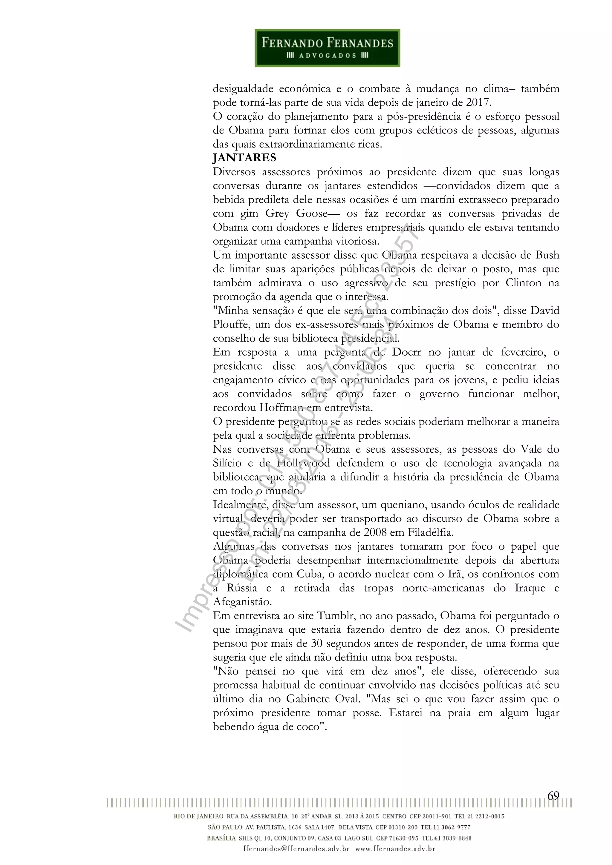 69
desigualdade econômica e o combate à mudança no clima– também
pode torná-las parte de sua vida depois de janeiro de 2017.
O coração do planejamento para a pós-presidência é o esforço pessoal
de Obama para formar elos com grupos ecléticos de pessoas, algumas
das quais extraordinariamente ricas.
JANTARES
Diversos assessores próximos ao presidente dizem que suas longas
conversas durante os jantares estendidos —convidados dizem que a
bebida predileta dele nessas ocasiões é um martíni extrasseco preparado
com gim Grey Goose— os faz recordar as conversas privadas de
Obama com doadores e líderes empresariais quando ele estava tentando
organizar uma campanha vitoriosa.
Um importante assessor disse que Obama respeitava a decisão de Bush
de limitar suas aparições públicas depois de deixar o posto, mas que
também admirava o uso agressivo de seu prestígio por Clinton na
promoção da agenda que o interessa.
"Minha sensação é que ele será uma combinação dos dois", disse David
Plouffe, um dos ex-assessores mais próximos de Obama e membro do
conselho de sua biblioteca presidencial.
Em resposta a uma pergunta de Doerr no jantar de fevereiro, o
presidente disse aos convidados que queria se concentrar no
engajamento cívico e nas oportunidades para os jovens, e pediu ideias
aos convidados sobre como fazer o governo funcionar melhor,
recordou Hoffman em entrevista.
O presidente perguntou se as redes sociais poderiam melhorar a maneira
pela qual a sociedade enfrenta problemas.
Nas conversas com Obama e seus assessores, as pessoas do Vale do
Silício e de Hollywood defendem o uso de tecnologia avançada na
biblioteca, que ajudaria a difundir a história da presidência de Obama
em todo o mundo.
Idealmente, disse um assessor, um queniano, usando óculos de realidade
virtual, deveria poder ser transportado ao discurso de Obama sobre a
questão racial, na campanha de 2008 em Filadélfia.
Algumas das conversas nos jantares tomaram por foco o papel que
Obama poderia desempenhar internacionalmente depois da abertura
diplomática com Cuba, o acordo nuclear com o Irã, os confrontos com
a Rússia e a retirada das tropas norte-americanas do Iraque e
Afeganistão.
Em entrevista ao site Tumblr, no ano passado, Obama foi perguntado o
que imaginava que estaria fazendo dentro de dez anos. O presidente
pensou por mais de 30 segundos antes de responder, de uma forma que
sugeria que ele ainda não definiu uma boa resposta.
"Não pensei no que virá em dez anos", ele disse, oferecendo sua
promessa habitual de continuar envolvido nas decisões políticas até seu
último dia no Gabinete Oval. "Mas sei o que vou fazer assim que o
próximo presidente tomar posse. Estarei na praia em algum lugar
bebendo água de coco".
Impressopor:014.500.837-14Rcl23357
Em:22/03/2016-23:06:34
 