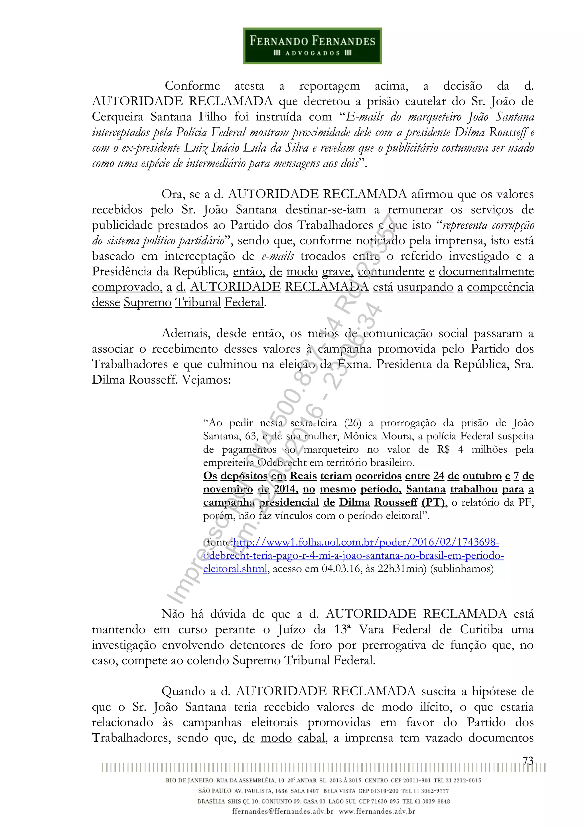 73
Conforme atesta a reportagem acima, a decisão da d.
AUTORIDADE RECLAMADA que decretou a prisão cautelar do Sr. João de
Cerqueira Santana Filho foi instruída com “E-mails do marqueteiro João Santana
interceptados pela Polícia Federal mostram proximidade dele com a presidente Dilma Rousseff e
com o ex-presidente Luiz Inácio Lula da Silva e revelam que o publicitário costumava ser usado
como uma espécie de intermediário para mensagens aos dois”.
Ora, se a d. AUTORIDADE RECLAMADA afirmou que os valores
recebidos pelo Sr. João Santana destinar-se-iam a remunerar os serviços de
publicidade prestados ao Partido dos Trabalhadores e que isto “representa corrupção
do sistema político partidário”, sendo que, conforme noticiado pela imprensa, isto está
baseado em interceptação de e-mails trocados entre o referido investigado e a
Presidência da República, então, de modo grave, contundente e documentalmente
comprovado, a d. AUTORIDADE RECLAMADA está usurpando a competência
desse Supremo Tribunal Federal.
Ademais, desde então, os meios de comunicação social passaram a
associar o recebimento desses valores à campanha promovida pelo Partido dos
Trabalhadores e que culminou na eleição da Exma. Presidenta da República, Sra.
Dilma Rousseff. Vejamos:
“Ao pedir nesta sexta-feira (26) a prorrogação da prisão de João
Santana, 63, e de sua mulher, Mônica Moura, a polícia Federal suspeita
de pagamentos ao marqueteiro no valor de R$ 4 milhões pela
empreiteira Odebrecht em território brasileiro.
Os depósitos em Reais teriam ocorridos entre 24 de outubro e 7 de
novembro de 2014, no mesmo período, Santana trabalhou para a
campanha presidencial de Dilma Rousseff (PT), o relatório da PF,
porém, não faz vínculos com o período eleitoral”.
(fonte:http://www1.folha.uol.com.br/poder/2016/02/1743698-
odebrecht-teria-pago-r-4-mi-a-joao-santana-no-brasil-em-periodo-
eleitoral.shtml, acesso em 04.03.16, às 22h31min) (sublinhamos)
Não há dúvida de que a d. AUTORIDADE RECLAMADA está
mantendo em curso perante o Juízo da 13ª Vara Federal de Curitiba uma
investigação envolvendo detentores de foro por prerrogativa de função que, no
caso, compete ao colendo Supremo Tribunal Federal.
Quando a d. AUTORIDADE RECLAMADA suscita a hipótese de
que o Sr. João Santana teria recebido valores de modo ilícito, o que estaria
relacionado às campanhas eleitorais promovidas em favor do Partido dos
Trabalhadores, sendo que, de modo cabal, a imprensa tem vazado documentos
Impressopor:014.500.837-14Rcl23357
Em:22/03/2016-23:06:34
 