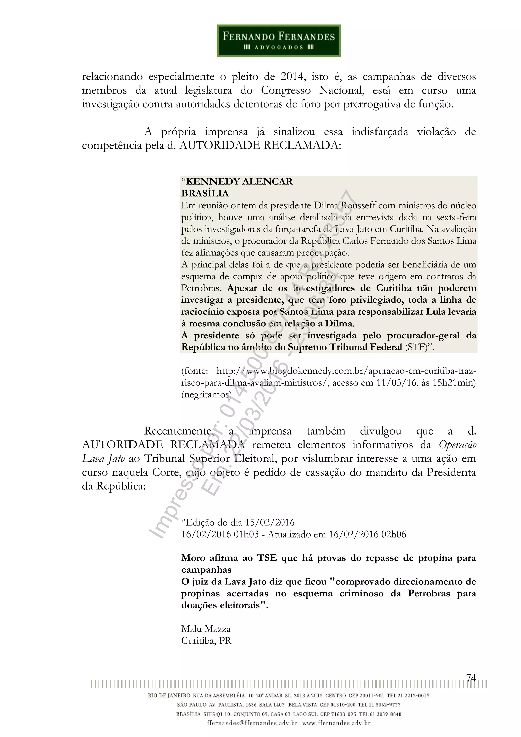 74
relacionando especialmente o pleito de 2014, isto é, as campanhas de diversos
membros da atual legislatura do Congresso Nacional, está em curso uma
investigação contra autoridades detentoras de foro por prerrogativa de função.
A própria imprensa já sinalizou essa indisfarçada violação de
competência pela d. AUTORIDADE RECLAMADA:
“KENNEDY ALENCAR
BRASÍLIA
Em reunião ontem da presidente Dilma Rousseff com ministros do núcleo
político, houve uma análise detalhada da entrevista dada na sexta-feira
pelos investigadores da força-tarefa da Lava Jato em Curitiba. Na avaliação
de ministros, o procurador da República Carlos Fernando dos Santos Lima
fez afirmações que causaram preocupação.
A principal delas foi a de que a presidente poderia ser beneficiária de um
esquema de compra de apoio político que teve origem em contratos da
Petrobras. Apesar de os investigadores de Curitiba não poderem
investigar a presidente, que tem foro privilegiado, toda a linha de
raciocínio exposta por Santos Lima para responsabilizar Lula levaria
à mesma conclusão em relação a Dilma.
A presidente só pode ser investigada pelo procurador-geral da
República no âmbito do Supremo Tribunal Federal (STF)”.
(fonte: http://www.blogdokennedy.com.br/apuracao-em-curitiba-traz-
risco-para-dilma-avaliam-ministros/, acesso em 11/03/16, às 15h21min)
(negritamos)
Recentemente, a imprensa também divulgou que a d.
AUTORIDADE RECLAMADA remeteu elementos informativos da Operação
Lava Jato ao Tribunal Superior Eleitoral, por vislumbrar interesse a uma ação em
curso naquela Corte, cujo objeto é pedido de cassação do mandato da Presidenta
da República:
“Edição do dia 15/02/2016
16/02/2016 01h03 - Atualizado em 16/02/2016 02h06
Moro afirma ao TSE que há provas do repasse de propina para
campanhas
O juiz da Lava Jato diz que ficou "comprovado direcionamento de
propinas acertadas no esquema criminoso da Petrobras para
doações eleitorais".
Malu Mazza
Curitiba, PR
Impressopor:014.500.837-14Rcl23357
Em:22/03/2016-23:06:34
 