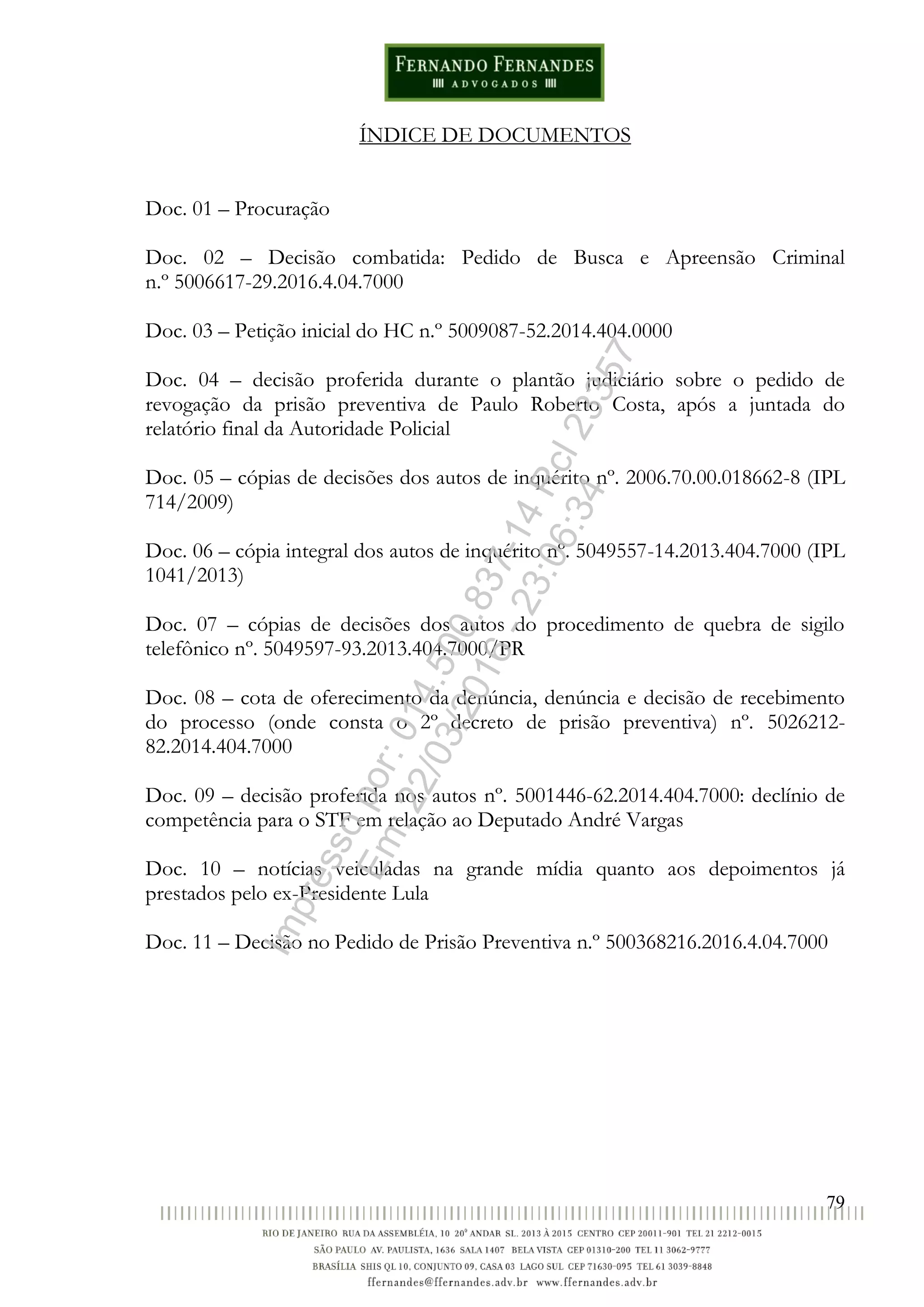 79
ÍNDICE DE DOCUMENTOS
Doc. 01 – Procuração
Doc. 02 – Decisão combatida: Pedido de Busca e Apreensão Criminal
n.º 5006617-29.2016.4.04.7000
Doc. 03 – Petição inicial do HC n.º 5009087-52.2014.404.0000
Doc. 04 – decisão proferida durante o plantão judiciário sobre o pedido de
revogação da prisão preventiva de Paulo Roberto Costa, após a juntada do
relatório final da Autoridade Policial
Doc. 05 – cópias de decisões dos autos de inquérito nº. 2006.70.00.018662-8 (IPL
714/2009)
Doc. 06 – cópia integral dos autos de inquérito nº. 5049557-14.2013.404.7000 (IPL
1041/2013)
Doc. 07 – cópias de decisões dos autos do procedimento de quebra de sigilo
telefônico nº. 5049597-93.2013.404.7000/PR
Doc. 08 – cota de oferecimento da denúncia, denúncia e decisão de recebimento
do processo (onde consta o 2º decreto de prisão preventiva) nº. 5026212-
82.2014.404.7000
Doc. 09 – decisão proferida nos autos nº. 5001446-62.2014.404.7000: declínio de
competência para o STF em relação ao Deputado André Vargas
Doc. 10 – notícias veiculadas na grande mídia quanto aos depoimentos já
prestados pelo ex-Presidente Lula
Doc. 11 – Decisão no Pedido de Prisão Preventiva n.º 500368216.2016.4.04.7000
Impressopor:014.500.837-14Rcl23357
Em:22/03/2016-23:06:34
 