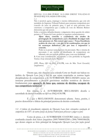 10
DIVULG 13-11-2008 PUBLIC 14-11-2008 EMENT VOL-02341-03
PP-00529 RTJ VOL-00208-03 PP-01206).
(...)
Não é possível, agora, empregar o mesmo delineamento, que está sob
jurisdição do Supremo Tribunal Federal, para sustentar competência por
conexão do juízo de primeiro grau, o qual só seria prevento caso
ostentasse a competência que a análise do voto do Ministro Relator
demonstra que não possui.
Sobre a temática debatida durante o julgamento desta questão de ordem
perante a 2ª Turma da Corte, proferi os seguintes esclarecimentos:
‘Quer dizer, conexão e continência são modos de
prorrogação de competência com a finalidade de julgar tudo
num processo só. Nós temos aqui casos – Vossa Excelência
acabou de citar um – em que já há condenações, em que já
há sentenças definitivas. Até por isso é impossível a
conexão.
Poder-se-ia pensar numa hipótese de prevenção. Mas o sistema de
prevenção é um sistema de distribuição de competência em
tribunais, não em juízo de primeiro grau, com essa finalidade’.
5. Com essas considerações, acompanho o voto proferido na Segunda
Turma e hoje reiterado neste Plenário”.
(STF, Pleno, QO no INQ 4130/PR, voto do Min. Teori Zavascki)
(negritamos)
Ocorre que, não obstante essa colenda Corte ter fixado tais balizas no
âmbito da Operação Lava Jato, a fim de que sejam respeitadas as normas legais
disciplinadoras da competência, a d. AUTORIDADE RECLAMADA insiste em
instaurar procedimentos e decretar gravíssimas medidas restritivas de direitos
fundamentais para apuração de fatos que, estreme de dúvidas, escapam de
sua competência territorial!
Em síntese, a d. AUTORIDADE RECLAMADA desafia a
autoridade da decisão tomada na QO no INQ 4130/PR.
É o que o RECLAMANTE demonstrará adiante. Antes, porém, é
preciso demonstrar a falácia da principal premissa da decisão combatida.
1.2. A falácia do procedimento originário da Operação Lava Jato: sistemática usurpação de
competência do STF e de outros Juízos da Justiça Federal para processar e julgar os fatos
Como de praxe, a d. AUTORIDADE COATORA inicia a r. decisão
combatida citando dois feitos (inquéritos 2009.70000032500 e 2006.70000186628)
que deram origem ao feito principal da famigerada Operação Lava Jato (ação penal
Impressopor:014.500.837-14Rcl23357
Em:22/03/2016-23:06:34
 
