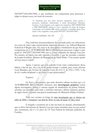11
504722977.2014.404.7000), o que justificaria sua competência para processar e
julgar os demais casos, em razão da conexão:
“2. Tramitam por este Juízo diversos inquéritos, ações penais e
processos incidentes relacionados à assim denominada Operação
Lavajato. A investigação, com origem nos inquéritos 2009.70000032500
e 2006.70000186628, iniciou-se com a apuração de crime de lavagem
consumado em Londrina/PR, sujeito, portanto, à jurisdição desta Vara,
tendo o fato originado a ação penal 504722977.2014.404.7000”.
(decisão combatida – doc. 02)
Ora, conforme documentalmente demonstrado pelos ora subscritores
nos autos de habeas corpus anteriormente impetrado perante o eg. Tribunal Regional
Federal da 4ª Região (doc. 03), trata-se de uma falácia o fundamento de que haveria
competência da d. AUTORIDADE RECLAMADA para processar e julgar a ação
penal nº. 504722977.2014.404.7000, isto é, o feito originário da Operação Lava Jato.
No entanto, tal falácia tem sido repetida à exaustão, o que faz recordar a máxima
de Joseph Goebbels, Ministro da Propaganda de Adolf Hitler: “Uma mentira repetida
mil vezes torna-se verdade”.
Agora, é preciso que essa colenda Corte tome conhecimento dessa
falácia, a fim de que, sob a luz do sol, possa emergir a verdade, pois, como advertia
Louis Brandeis, que foi Juiz da Suprema Corte dos E.U.A. de 1916 a 1939, “a luz
do sol é o melhor desinfetante e a luz elétrica é o mais eficiente policial”.
Vejamos.
Os fatos e documentos que serão descritos adiante revelam que a d.
AUTORIDADE RECLAMADA instaurou uma investigação perpétua contra
alguns investigados, burlou o sistema regular de distribuição da Justiça Federal,
estendeu sua jurisdição para todo o território nacional e deferiu inúmeras quebras
de sigilos fiscal e bancário sem prévia manifestação do Ministério Público Federal.
Tudo isso ocorreu ao longo de uma investigação que se iniciou em
julho de 2006 e “terminou” em abril de 2014, ou seja, há quase 10 (dez) anos!
É chegado o momento de se dar um basta na situação, determinando
que os feitos decorrentes da Operação Lava Jato sejam remetidos para seu juiz natural
que, certamente, não é o d. Juízo da 13ª Vara Federal da Subseção Judiciária de
Curitiba.
Impressopor:014.500.837-14Rcl23357
Em:22/03/2016-23:06:34
 