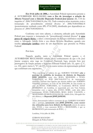 13
Em 14 de julho de 2006, a Autoridade Policial representou perante a
d. AUTORIDADE RECLAMADA com o fito de investigar a relação de
Alberto Youssef com o falecido Deputado Federal José Janene (fls. 5-10 do
inquérito nº. 2006.70.00.018662-8, doc. 05). Tudo começou nesse momento, com a
instauração do procedimento criminal diverso nº. 2006.70.00.018662-8
(posteriormente tombado como IPL 0714/2009), distribuído por dependência ao
processo nº. 2004.70.00.002414-0.
Conforme será visto adiante, o elemento utilizado pela Autoridade
Policial para requerer a instauração do “procedimento criminal diverso” é uma
prova de origem ilícita, a saber: a interceptação de diálogos telefônicos mantidos
entre o Advogado Adolfo Góis e seu cliente Roberto Brasiliano, quando este
recebia orientação jurídica antes de um depoimento que prestaria na Polícia
Federal!
Pois bem.
Naquela quadra, tanto a Autoridade Policial quanto a d.
AUTORIDADE RECLAMADA tinham pleno conhecimento de que o Sr. José
Janene ocupava uma vaga no Congresso Nacional, logo, possuía foro por
prerrogativa de função perante o Supremo Tribunal Federal (arts. 53, caput e § 1º,
c.c. 102, caput e inciso I, “b”, da CF). Eis os exatos termos da representação policial
que confirmam esse argumento:
“Para corroborar os indícios de que ALBERTO YOUSSEF sabe e
participa da quadrilha de lavadores de dinheiro do Deputado
JOSE JANENE, entre eles, ROSA, MEHEIDIN e STAEL
FERNANDA, no PCD 2006.70.00.012177-4, de interceptação
telefônica, constam duas ligações que deixam indícios que ALBERTO
YOUSSEF participou, na noite do dia 20.06.2006, de uma reunião na
casa de STAEL FERNANDA, no Condomínio ROYAL GOLF
RESIDENCE em Londrina, já sequestrada por esta Vara Federal,
juntamente com a esposa dele, JOANA DARC, onde além deles
participaram: STAEL FERNANDA, ROSA ALICE VALENTE, e
MEHEINDIN HUSSEIN JENNANI, Dr. Adolfo Góis, Advogado dos
três últimos, e o Deputado JOSÉ JANENE.
(…)
Assim, demonstrados indícios veementes de que ALBERTO YOUSSEF
sabe e participa, juntamente com JOSÉ JANENE, como mentor
das artimanhas para lavar dinheiro do Deputado através da esposa
dele, STAEL e seus assessores ROSA e MEHEINDIN, é que se
REPRESENTA pela instauração de PCD (…)
Londrina, 14 de julho de 2006.
GERSON MACHADO
Delegado de Polícia Federal”.
Impressopor:014.500.837-14Rcl23357
Em:22/03/2016-23:06:34
 