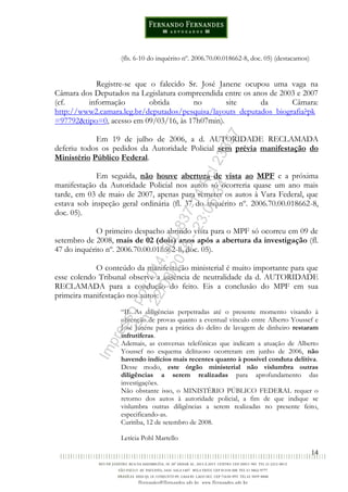14
(fls. 6-10 do inquérito nº. 2006.70.00.018662-8, doc. 05) (destacamos)
Registre-se que o falecido Sr. José Janene ocupou uma vaga na
Câmara dos Deputados na Legislatura compreendida entre os anos de 2003 e 2007
(cf. informação obtida no site da Câmara:
http://www2.camara.leg.br/deputados/pesquisa/layouts_deputados_biografia?pk
=97792&tipo=0, acesso em 09/03/16, às 17h07min).
Em 19 de julho de 2006, a d. AUTORIDADE RECLAMADA
deferiu todos os pedidos da Autoridade Policial sem prévia manifestação do
Ministério Público Federal.
Em seguida, não houve abertura de vista ao MPF e a próxima
manifestação da Autoridade Policial nos autos só ocorreria quase um ano mais
tarde, em 03 de maio de 2007, apenas para remeter os autos à Vara Federal, que
estava sob inspeção geral ordinária (fl. 37 do inquérito nº. 2006.70.00.018662-8,
doc. 05).
O primeiro despacho abrindo vista para o MPF só ocorreu em 09 de
setembro de 2008, mais de 02 (dois) anos após a abertura da investigação (fl.
47 do inquérito nº. 2006.70.00.018662-8, doc. 05).
O conteúdo da manifestação ministerial é muito importante para que
esse colendo Tribunal observe a ausência de neutralidade da d. AUTORIDADE
RECLAMADA para a condução do feito. Eis a conclusão do MPF em sua
primeira manifestação nos autos:
“II. As diligências perpetradas até o presente momento visando à
obtenção de provas quanto a eventual vínculo entre Alberto Youssef e
José Janene para a prática do delito de lavagem de dinheiro restaram
infrutíferas.
Ademais, as conversas telefônicas que indicam a atuação de Alberto
Youssef no esquema delituoso ocorreram em junho de 2006, não
havendo indícios mais recentes quanto à possível conduta delitiva.
Desse modo, este órgão ministerial não vislumbra outras
diligências a serem realizadas para aprofundamento das
investigações.
Não obstante isso, o MINISTÉRIO PÚBLICO FEDERAL requer o
retorno dos autos à autoridade policial, a fim de que indique se
vislumbra outras diligências a serem realizadas no presente feito,
especificando-as.
Curitiba, 12 de setembro de 2008.
Letícia Pohl Martello
Impressopor:014.500.837-14Rcl23357
Em:22/03/2016-23:06:34
 