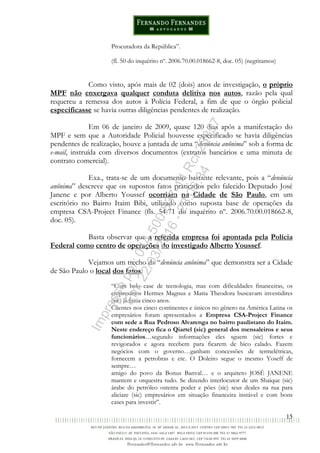 15
Procuradora da República”.
(fl. 50 do inquérito nº. 2006.70.00.018662-8, doc. 05) (negritamos)
Como visto, após mais de 02 (dois) anos de investigação, o próprio
MPF não enxergava qualquer conduta delitiva nos autos, razão pela qual
requereu a remessa dos autos à Polícia Federal, a fim de que o órgão policial
especificasse se havia outras diligências pendentes de realização.
Em 06 de janeiro de 2009, quase 120 dias após a manifestação do
MPF e sem que a Autoridade Policial houvesse especificado se havia diligências
pendentes de realização, houve a juntada de uma “denúncia anônima” sob a forma de
e-mail, instruída com diversos documentos (extratos bancários e uma minuta de
contrato comercial).
Exa., trata-se de um documento bastante relevante, pois a “denúncia
anônima” descreve que os supostos fatos praticados pelo falecido Deputado José
Janene e por Alberto Youssef ocorriam na Cidade de São Paulo, em um
escritório no Bairro Itaim Bibi, utilizado como suposta base de operações da
empresa CSA-Project Finance (fls. 54-71 do inquérito nº. 2006.70.00.018662-8,
doc. 05).
Basta observar que a referida empresa foi apontada pela Polícia
Federal como centro de operações do investigado Alberto Youssef.
Vejamos um trecho da “denúncia anônima” que demonstra ser a Cidade
de São Paulo o local dos fatos:
“Com belo case de tecnologia, mas com dificuldades financeiras, os
empresários Hermes Magnus e Maria Theodora buscavam investidires
(sic) já fazia cinco anos.
Clientes nos cinco continentes e únicos no gênero na América Latina os
empresários foram apresentados a Empresa CSA-Project Finance
com sede a Rua Pedroso Alvarenga no bairro paulistano do Itaim.
Neste endereço fica o Qiartel (sic) general dos mensaleiros e seus
funcionários…segundo informações eles sguem (sic) fortes e
revigorados e agora recebem para ficarem de bico calado. Fazem
negócios com o governo…ganham concessões de termelétricas,
fornecem a petrobras e etc. O Doleiro segue o mesmo Yoseff de
sempre…
amigo do povo da Bonus Banval… e o arquiteto JOSÉ JANENE
mantem e orquestra tudo. Se dizendo interlocutor de um Shaique (sic)
árabe do petróleo ostenta poder e pões (sic) seus deales na rua para
aliciare (sic) empresários em situação financeira instável e com bons
cases para investir”.
Impressopor:014.500.837-14Rcl23357
Em:22/03/2016-23:06:34
 