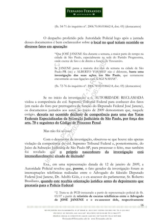16
(fls. 54-71 do inquérito nº. 2006.70.00.018662-8, doc. 05) (destacamos)
O despacho proferido pela Autoridade Policial logo após a juntada
desses documentos é bem esclarecedor sobre o local no qual teriam ocorrido os
diversos fatos em apuração:
“Que JOSÉ JANENE fica durante a semana, a maior parte do tempo na
cidade de São Paulo, especialmente na sede do Partido Progressista,
onde exerce de fato e de direito a função de Tesoureiro.
(…)
Se JANENE passa a maioria dos dias da semana na cidade de São
Paulo-PR (sic) e ALBERTO YOUSSEF não é diferente, basta uma
investigação das suas ações em São Paulo, que certamente
encontrarão as suas ligações com NAGI NAHAS”.
(fls. 72-76 do inquérito nº. 2006.70.00.018662-8, doc. 05) (destacamos)
Se no início da investigação a d. AUTORIDADE RECLAMADA
violou a competência do col. Supremo Tribunal Federal para conhecer dos fatos
(em razão do foro por prerrogativa de função do Deputado Federal José Janene),
os documentos juntados aos autos no início de 2009 demonstram que, naquele
estágio, deveria ter ocorrido declínio de competência para uma das Varas
Federais Especializadas da Subseção Judiciária de São Paulo, por força dos
arts. 70 e seguintes do Código de Processo Penal.
Mas não foi só isso!
Com o desenrolar da investigação, observou-se que houve não apenas
violação da competência do col. Supremo Tribunal Federal e, posteriormente, do
Juízo da Subseção Judiciária de São Paulo-SP, para processar o feito, mas também
foi revelado que o próprio nascedouro da investigação está
irremediavelmente eivado de ilicitude!
Exa., em uma representação datada de 12 de janeiro de 2009, a
Autoridade Policial revelou que, pasme, o fato gerador da investigação foram as
interceptações telefônicas realizadas entre o Advogado do falecido Deputado
Federal José Janene, Dr. Adolfo Góis, e o ex-assessor do parlamentar, Sr. Roberto
Brasiliano, quando este recebia orientação jurídica antes do depoimento que
prestaria para a Polícia Federal:
“2. Trata-se de PCD instaurado a partir de representação policial de fls.
03/07 a partir de relatório de escutas telefônicas entre o Advogado
de JOSÉ JANENE e o ex-assessor dele, respectivamente
Impressopor:014.500.837-14Rcl23357
Em:22/03/2016-23:06:34
 