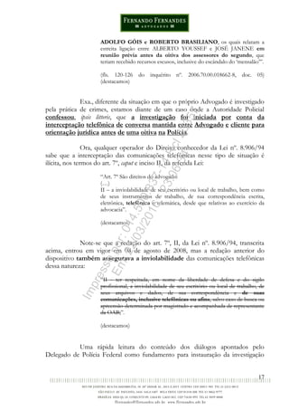 17
ADOLFO GÓIS e ROBERTO BRASILIANO, os quais relatam a
estreita ligação entre ALBERTO YOUSSEF e JOSÉ JANENE em
reunião prévia antes da oitiva dos assessores do segundo, que
teriam recebido recursos escusos, inclusive do escândalo do ‘mensalão’”.
(fls. 120-126 do inquérito nº. 2006.70.00.018662-8, doc. 05)
(destacamos)
Exa., diferente da situação em que o próprio Advogado é investigado
pela prática de crimes, estamos diante de um caso onde a Autoridade Policial
confessou, ipsis litteris, que a investigação foi iniciada por conta da
interceptação telefônica de conversa mantida entre Advogado e cliente para
orientação jurídica antes de uma oitiva na Polícia.
Ora, qualquer operador do Direito conhecedor da Lei nº. 8.906/94
sabe que a interceptação das comunicações telefônicas nesse tipo de situação é
ilícita, nos termos do art. 7º, caput e inciso II, da referida Lei:
“Art. 7º São direitos do advogado:
(…)
II – a inviolabilidade de seu escritório ou local de trabalho, bem como
de seus instrumentos de trabalho, de sua correspondência escrita,
eletrônica, telefônica e telemática, desde que relativas ao exercício da
advocacia”.
(destacamos)
Note-se que a redação do art. 7º, II, da Lei nº. 8.906/94, transcrita
acima, entrou em vigor em 08 de agosto de 2008, mas a redação anterior do
dispositivo também assegurava a inviolabilidade das comunicações telefônicas
dessa natureza:
“II - ter respeitada, em nome da liberdade de defesa e do sigilo
profissional, a inviolabilidade de seu escritório ou local de trabalho, de
seus arquivos e dados, de sua correspondência e de suas
comunicações, inclusive telefônicas ou afins, salvo caso de busca ou
apreensão determinada por magistrado e acompanhada de representante
da OAB;”.
(destacamos)
Uma rápida leitura do conteúdo dos diálogos apontados pelo
Delegado de Polícia Federal como fundamento para instauração da investigação
Impressopor:014.500.837-14Rcl23357
Em:22/03/2016-23:06:34
 