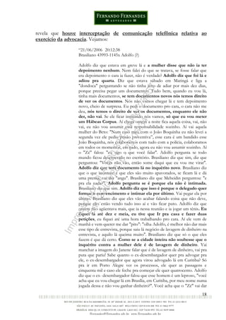 18
revela que houve interceptação de comunicação telefônica relativa ao
exercício da advocacia. Vejamos:
“21/06/2006 20:12:38
Brasiliano 43993-1145x Adolfo (?)
Adolfo diz que estava em greve lá e a mulher disse que não ia ter
depoimento nenhum. Nem falei do que se tratava, se fosse falar que
era depoimento o cara ia fazer, não é verdade? Adolfo diz que foi lá e
adiou pra quarta. Diz que estava sábado em Maringá e liga a
"dondoca" perguntando se não tinha jeito de adiar por mais dez dias,
porque precisa pegar uns documentos. Tudo bem, quando eu vou lá,
tinha mais documentos, se tem documentos novos nós temos direito
de ver os documentos. Nós não vamos chegar lá e tem depoimento
novo, cheio de surpresa. Eu pedi o documento pro cara, o cara não me
deu, nós temos o direito de ver os documentos, enquanto ele não
der, não vai. Se ele ficar insistindo nós vamos, só que eu vou meter
um Hábeas Corpus. Aí chega ontem a noite fica aquela coisa, vai, não
vai, eu não vou assumir essa responsabilidade sozinho. Aí vai aquela
mulher do Beto: "Num caso meu com o João Boquinha eu não levei a
segunda vez ele pediu prisão preventiva”, esse cara é um bandido esse
João Boquinha, nós colaboramos com tudo com a polícia, colaboramos
em todos os momentos, em tudo, agora eu não vou assumir sozinho. Aí
o "Zé" falou: "eu sigo o que você falar". Adolfo pergunta se todo
mundo ficou desesperado no escritório. Brasiliano diz que sim, diz que
perguntou: "Vocês não vão, então some daqui que eu vou me virar".
Adolfo diz que tem documento lá no inquérito novo. Brasiliano diz
que o que acontece é que eles são muito apavorados, se ficam lá e dá
uma prensa, vai dar "angu". Brasiliano diz que Meheidin perguntou: "e
pra ela nada?". Adolfo pergunta se é porque ela não é intimada.
Brasiliano diz que sim. Adolfo diz que isso é porque o delegado quer
formar o convencimento e intimar ela por último. Vai pegar ela por
último. Brasiliano diz que eles vão acabar falando coisa que não deve,
porque eles estão vendo tudo isso aí e vão ficar puto. Adolfo diz que
ontem não agüentava mais, que ia nessa reunião e ia jogar um tênis. Eu
fiquei lá até dez e meia, eu tive que Ir pra casa e fazer duas
petições, eu fiquei até uma hora trabalhando pro cara. Aí ele vem de
manhã e vem querer me dar "pito": "olha Adolfo, é melhor não dar mais
esse tipo de entrevista, porque saiu lá negócio de lavagem de dinheiro na
entrevista, e aquilo lá queima muito". Brasiliano diz que só o que eles
fazem é que dá certo. Como se a cidade inteira não soubesse que o
inquérito contra a mulher dele é de lavagem de dinheiro. Vai
manchar a imagem do Janene falar que é de lavagem de dinheiro, vai pra
puta que pariu! Sabe quanto o ex-desembargador quer pra advogar pra
ele, o ex-desernbargador que agora virou advogado lá em Curitiba? Só
pra ir em Porto Alegre ver os processos, ele quer as passagens e
cinquenta mil e caso ele feche pra começar ele quer quatrocento. Adolfo
diz que o ex- desembargador falou que esse homem é um leproso, "você
acha que eu vou chegar lá em Brasília, em Curitiba, por meu nome numa
jogada dessa e não vou ganhar dinheiro?". Você acha que o "Zé" vai dar
Impressopor:014.500.837-14Rcl23357
Em:22/03/2016-23:06:34
 