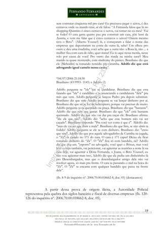 19
sem contratar cinqüenta mil pro cara? Eu precisava pegar o xérox, é dez
centavos onde eu mando tirar, aí ele falou: “A Fernanda falou que lá no
shopping Quintino é cinco centavos o xerox, vai tomar no cu meu! Vai
se foder! O cara gasta quatro pau pra construir um casa, põe lustr da
Austria, e vem me falar que é cinco centavos o xérox? Ontem mesmo
tava o Beto"- (Alberto Youssef) lá, e começaram a falar o nome das
empresas que depositaram na çonta da outra lá, sabe? Um olhou pro
outro e deu uma risadinha, você acha que a outra não. a Rosa lá, não ... a
mulher fica com cara de ódio, quer matar! Eu to aqui nessa merda, nesse
rolo por causa de você! Pro outro das risada na minha cara?! Meu
marido ta quase morrendo, com síndrome do pânico. Brasiliano diz que
ele (Meheidin) ta tomando remédio pra caramba. Adolfo diz que está
advogando igual camelo nessa causa”.
“04/07/2006 21:18:30
Brasiliano (43-9993- 1145) x Adolfo (?)
Adolfo pergunta se "ele" vai se candidatar. Brasiliano diz que esta
faiando que "ele" é candidato e ta anunciando a candidatura "dele" pra
mês que vem. Adolfo pergunta se lançou Pedro pra depois substituir.
Brasiliano diz que sim. Adolfo pergunta se vai lançar dinheiro por aí.
Brasiliano diz que só se for de helicóptero, porque vai precisar de muito.
Adolfo pergunta se ta queimado na praça. Brasiliano diz que "bastante".
Adolfo diz que tem que gastar. Brasiliano diz que "ele" está bastante
queimado. Adolfo diz que não vai dar pra caçar ele. Brasiliano afirma:
"diz ele que não". Adolfo diz: "acho que esse homem não vai ser
caçado". Brasiliano responde: "Pra você ver como é que é". Aldolfo diz:
"mas ele vai ter que abrir a mala". Brasiliano diz que Sim, se não abrir ta
fodido! Adolfo pergunta se ele ta com dinheiro. Brasiliano diz: "creio
que sim". Adolfo diz que pos aquele advogadinho de Curitiba na jogada,
o "Zé" ta caindo no 171 do cara. O cara é 171 caput! Deixa ele ficar
tomando dinheiro do “Zé”. O "Zé" fica só com bandido, né? Adolfo
diz que deu um. "esporro" no advogado, você quer o Bônus, mas você
leva o ônus também, vai peticionar, vai agüentar as reuniões a noite lá na
casa dele, vai aguentar a Dona Fernanda, a Joana, o Beto Youssef, eu
não vou agüentar mais isso, Adolfo diz que ele pediu um dinheirinho lá
pro Desembargador, mas que o desembargador amigo dele não vai
resolver agora, só mais pra frente. O cara ta passando o mel na boca do
"Zé". O "Zé" se encanta com qualquer bandido que passa na frente
dele”.
(fls. 8-9 do inquérito nº. 2006.70.00.018662-8, doc. 05) (destacamos)
A partir dessa prova de origem ilícita, a Autoridade Policial
representou pela quebra dos sigilos bancário e fiscal de diversas empresas (fls. 120-
126 do inquérito nº. 2006.70.00.018662-8, doc. 05).
Impressopor:014.500.837-14Rcl23357
Em:22/03/2016-23:06:34
 