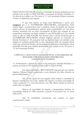 2
500661729.2016.4.04.7000/PR, desafiou a autoridade da decisão proferida por essa
colenda Corte na QO no INQ 4130/PR e o enunciado da Súmula Vinculante nº.
24, além de ter violado o art. 102, inciso I, “b”, da Constituição Federal, consoante
os fatos e fundamentos que seguem.
O que será exposto ao longo desta Reclamação é grave, pois
comprova que a d. AUTORIDADE RECLAMADA, reiteradamente, burla
normas legais e constitucionais com o manifesto intuito de impedir que dezenas
(quiçá centenas) de procedimentos judiciais sejam encaminhados aos seus juízes
naturais, mantendo sob seu Juízo investigações de fatos que escapam de sua
competência territorial, em franca violação ao que foi decidido por essa colenda
Corte na QO no INQ 4130/PR. Não bastasse isso, a decisão proferida pela d.
AUTORIDADE RECLAMADA também implicou agressão ao enunciado da
Súmula Vinculante nº. 24, porquanto toda sua fundamentação está atrelada a uma
alegação de ocultação patrimonial, ou seja, um suposto delito de sonegação fiscal,
sendo que, estreme de dúvidas, não há qualquer procedimento administrativo fiscal
instaurado. Por fim, resta também demonstrada uma violação ao art. 102, inciso I,
“b”, da Constituição Federal.
CAPÍTULO I – DOS FATOS E FUNDAMENTOS: A NECESSIDADE DE
RETOMAR O PROTAGONISMO HISTÓRICO DA
CONSTITUIÇÃO FEDERAL
1.1. Preliminarmente: a dimensão da violação ao juiz natural pela Autoridade Reclamada e as
premissas da decisão do STF desafiada (acórdão na QO no INQ 4130/PR)
Em caráter preliminar, o RECLAMANTE roga para que esse colendo
Supremo Tribunal Federal compreenda a exata dimensão dos fatos descritos na
presente Reclamação.
Não se trata apenas de uma alegação sobre violação à autoridade de
decisões tomadas por essa Corte, também diz respeito à concreta necessidade de
“colocar os pingos nos ‘is’”, como bem alertou o em. Min. Marco Aurelio na entrevista
citada acima, na epígrafe.
Trata-se da necessidade de resgatar o protagonismo histórico da
Constituição Federal de 1988, mormente a garantia do juiz natural (art. 5º, inciso
LIII, da CF).
Não há estabilidade institucional sem respeito às regras
constitucionais e legais.
Impressopor:014.500.837-14Rcl23357
Em:22/03/2016-23:06:34
 