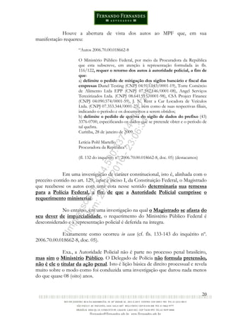 20
Houve a abertura de vista dos autos ao MPF que, em sua
manifestação requereu:
“Autos 2006.70.00.018662-8
O Ministério Público Federal, por meio da Procuradora da República
que esta subscreve, em atenção à representação formulada às fls.
116/122, requer o retorno dos autos à autoridade policial, a fim de
que:
a) delimite o pedido de mitigação dos sigilos bancário e fiscal das
empresas Dunel Testing (CNPJ 04.913.043/0001-19), Torre Comércio
de Alimento Ltda EPP (CNPJ 07.542.146/0001-08), Angel Serviços
Terceirizados Ltda. (CNPJ 08.641.915/0001-98), CSA Project Finance
(CNPJ 04.090.574/0001-59), J. N. Rent a Car Locadora de Veículos
Ltda. (CNPJ 07.353.344/0001-23), bem como de suas respectivas filiais,
indicando o período e os documentos a serem obtidos;
b) delimite o pedido de quebra do sigilo de dados do prefixo (43)
3376-0700, especificando os dados que se pretende obter e o período de
tal quebra.
Curitiba, 28 de janeiro de 2009.
Letícia Pohl Martello
Procuradora da República”.
(fl. 132 do inquérito nº. 2006.70.00.018662-8, doc. 05) (destacamos)
Em uma investigação de caráter constitucional, isto é, alinhada com o
preceito contido no art. 129, caput e inciso I, da Constituição Federal, o Magistrado
que recebesse os autos com uma cota nesse sentido determinaria sua remessa
para a Polícia Federal, a fim de que a Autoridade Policial cumprisse o
requerimento ministerial.
No entanto, em uma investigação na qual o Magistrado se afasta do
seu dever de imparcialidade, o requerimento do Ministério Público Federal é
desconsiderado e a representação policial é deferida na íntegra.
Exatamente como ocorreu in casu (cf. fls. 133-143 do inquérito nº.
2006.70.00.018662-8, doc. 05).
Exa., a Autoridade Policial não é parte no processo penal brasileiro,
mas sim o Ministério Público. O Delegado de Polícia não formula pretensão,
não é ele o titular da ação penal. Isto é lição básica de direito processual e revela
muito sobre o modo como foi conduzida uma investigação que durou nada menos
do que quase 08 (oito) anos.
Impressopor:014.500.837-14Rcl23357
Em:22/03/2016-23:06:34
 