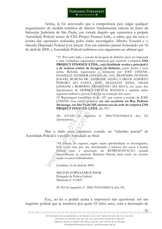 21
Acima, já foi asseverado que a competência para julgar qualquer
requerimento de medida restritiva de direitos fundamentais caberia ao Juízo da
Subseção Judiciária de São Paulo, em virtude daquilo que sustentava a própria
Autoridade Policial acerca da CSA Project Finance Ltda., a saber, que ela seria o
centro das operações realizadas pelos então investigados Alberto Youssef e o
falecido Deputado Federal José Janene. Em um relatório parcial formulado em 16
de abril de 2009, a Autoridade Policial reafirmou esse argumento ao afirmar que:
“11. Por outro lado, a autoria da lavagem de dinheiro deve ser imputada
a uma verdadeira organização criminosa que controla a empresa CSA
PROJECT FINANCE LTDA., cuja finalidade oculta e principal é
a de realizar crimes de lavagem de dinheiro, como ilustra o item
acima. Referida organização é composta por JOSÉ JANENE,
DANIELLE KEMMER JANENE (fls. 105), MEHEIDIN HUSSEIN
JENANI, RUBENS DE ANDRADE FILHO, CARLOS ALBERTO
PEREIRA DA COSTA, JOSÉ MUGGIATI NETO, ASSAD
JANNANI e ROBERTO BRASILIANO DA SILVA, em razão dos
depoimentos de HERMES FREITAS MAGNUS e também pelos
seguintes indícios e provas colhidos na instrução dos autos.
12. Reportagem jornalística às fls. 147, que noticia a reunião de JOSÉ
JANENE com outros políticos em um escritório na Rua Pedroso
Alvarenga, em São Paulo/SP, mesma rua da sede da empresa CSA
PROJECT FINANCE LTDA. (fls. 95)”.
(fls. 419-420 do inquérito nº. 2006.70.00.018662-8, doc. 05)
(destacamos)
Mas o dado mais espantoso contido no “relatório parcial” da
Autoridade Policial é o pedido formulado ao final:
“43. Diante do exposto, sugiro sejam aprofundadas as investigações,
bem como seja, por ora, determinada a remessa dos autos à Justiça
Federal para a apreciação da REPRESENTAÇÃO juntada
anteriormente ao presente Relatório Parcial, bem como no retorno
sejam os autos redistribuídos.
Londrina, 16 de abril de 2009.
MILTON FORNAZARI JUNIOR
Delegado de Polícia Federal
Matrícula nº 17.083”.
(fl. 425 do inquérito nº. 2006.70.00.018662-8, doc. 05)
Exa., ao ler o pedido acima é impossível não questionar: em um
inquérito policial que já tramitava por quase 03 (três) anos, com a decretação da
Impressopor:014.500.837-14Rcl23357
Em:22/03/2016-23:06:34
 
