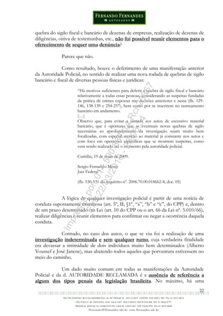 22
quebra do sigilo fiscal e bancário de dezenas de empresas, realização de dezenas de
diligências, oitiva de testemunhas, etc., não foi possível reunir elementos para o
oferecimento de sequer uma denúncia?
Parece que não.
Como resultado, houve o deferimento de uma manifestação anterior
da Autoridade Policial, no sentido de realizar uma nova rodada de quebras de sigilo
bancário e fiscal de diversas pessoas físicas e jurídicas:
“Há motivos suficientes para deferir a quebra de sigilo fiscal e bancário
relativamente a todas essas pessoas, considerando as suspeitas fundadas
da prática de crimes expostas nas decisões anteriores e nesta (fls. 129-
146, 138-139 e 254-257), bem como por se inserirem no rastreamento
bancário em andamento.
(…)
Observo que, para evitar a juntada aos autos de excessivo material
bancário, que é oportuno que as eventuais novas quebras de sigilo
necessárias ao aprofundamento da investigação sejam muito bem
focalizadas, com especial atenção ao material já constante nos autos e
com foco em operações específicas que se mostrem suspeitas, como
vem sendo realizado até o momento pela autoridade policial.
Curitiba, 19 de maio de 2009.
Sergio Fernando Moro
Juiz Federal”.
(fls. 530-531 do inquérito nº. 2006.70.00.018662-8, doc. 05)
A lógica de qualquer investigação policial é partir de uma notícia de
conduta supostamente criminosa (art. 5º, II, §1º, “a”, “b” e “c”, do CPP) e, dentro
de um prazo determinado em Lei (art. 10 do CPP ou o art. 66 da Lei nº. 5.010/66),
realizar diligências e reunir elementos para confirmar ou negar a ocorrência daquela
conduta.
Contudo, no caso dos autos, o que se viu foi a realização de uma
investigação indeterminada e sem qualquer rumo, cuja verdadeira finalidade
era devassar a intimidade de dois indivíduos muito bem determinados (Alberto
Youssef e José Janene), mas abatendo todos aqueles que porventura estivessem no
meio do caminho.
Um dado muito comum em todas as manifestações da Autoridade
Policial e da d. AUTORIDADE RECLAMADA é a ausência de referência a
algum dos tipos penais da legislação brasileira. No máximo, há uma
Impressopor:014.500.837-14Rcl23357
Em:22/03/2016-23:06:34
 