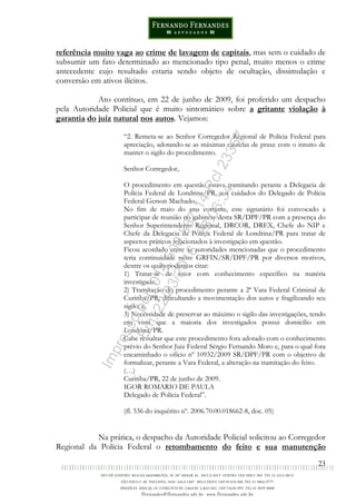 23
referência muito vaga ao crime de lavagem de capitais, mas sem o cuidado de
subsumir um fato determinado ao mencionado tipo penal, muito menos o crime
antecedente cujo resultado estaria sendo objeto de ocultação, dissimulação e
conversão em ativos ilícitos.
Ato contínuo, em 22 de junho de 2009, foi proferido um despacho
pela Autoridade Policial que é muito sintomático sobre a gritante violação à
garantia do juiz natural nos autos. Vejamos:
“2. Remeta-se ao Senhor Corregedor Regional de Polícia Federal para
apreciação, adotando-se as máximas cautelas de praxe com o intuito de
manter o sigilo do procedimento.
Senhor Corregedor,
O procedimento em questão estava tramitando perante a Delegacia de
Polícia Federal de Londrina/PR, aos cuidados do Delegado de Polícia
Federal Gerson Machado.
No fim de maio do ano corrente, este signatário foi convocado a
participar de reunião no gabinete desta SR/DPF/PR com a presença do
Senhor Superintendente Regional, DRCOR, DREX, Chefe do NIP e
Chefe da Delegacia de Polícia Federal de Londrina/PR para tratar de
aspectos práticos relacionados à investigação em questão.
Ficou acordado entre as autoridades mencionadas que o procedimento
teria continuidade neste GRFIN/SR/DPF/PR por diversos motivos,
dentre os quais podemos citar:
1) Tratar-se de setor com conhecimento específico na matéria
investigada;
2) Tramitação do procedimento perante a 2ª Vara Federal Criminal de
Curitiba/PR, dificultando a movimentação dos autos e fragilizando seu
sigilo; e,
3) Necessidade de preservar ao máximo o sigilo das investigações, tendo
em vista que a maioria dos investigados possui domicílio em
Londrina/PR.
Cabe ressaltar que este procedimento fora adotado com o conhecimento
prévio do Senhor Juiz Federal Sérgio Fernando Moro e, para o qual fora
encaminhado o ofício nº 10932/2009 SR/DPF/PR com o objetivo de
formalizar, perante a Vara Federal, a alteração na tramitação do feito.
(…)
Curitiba/PR, 22 de junho de 2009.
IGOR ROMARIO DE PAULA
Delegado de Polícia Federal”.
(fl. 536 do inquérito nº. 2006.70.00.018662-8, doc. 05)
Na prática, o despacho da Autoridade Policial solicitou ao Corregedor
Regional da Polícia Federal o retombamento do feito e sua manutenção
Impressopor:014.500.837-14Rcl23357
Em:22/03/2016-23:06:34
 