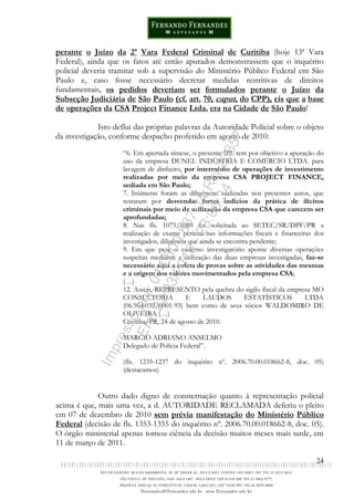 24
perante o Juízo da 2ª Vara Federal Criminal de Curitiba (hoje 13ª Vara
Federal), ainda que os fatos até então apurados demonstrassem que o inquérito
policial deveria tramitar sob a supervisão do Ministério Público Federal em São
Paulo e, caso fosse necessário decretar medidas restritivas de direitos
fundamentais, os pedidos deveriam ser formulados perante o Juízo da
Subseção Judiciária de São Paulo (cf. art. 70, caput, do CPP), eis que a base
de operações da CSA Project Finance Ltda. era na Cidade de São Paulo!
Isto deflui das próprias palavras da Autoridade Policial sobre o objeto
da investigação, conforme despacho proferido em agosto de 2010:
“6. Em apertada síntese, o presente IPL tem por objetivo a apuração do
uso da empresa DUNEL INDÚSTRIA E COMÉRCIO LTDA. para
lavagem de dinheiro, por intermédio de operações de investimento
realizadas por meio da empresa CSA PROJECT FINANCE,
sediada em São Paulo;
7. Inúmeras foram as diligências realizadas nos presentes autos, que
restaram por desvendar fortes indícios da prática de ilícitos
criminais por meio da utilização da empresa CSA que carecem ser
aprofundadas;
8. Nas fls. 1075/1080 foi solicitada ao SETEC/SR/DPF/PR a
realização de exame pericial nas informações fiscais e financeiras dos
investigados, diligência que ainda se encontra pendente;
9. Em que pese o caderno investigatório aponte diversas operações
suspeitas mediante a utilização das duas empresas investigadas, faz-se
necessário aqui a coleta de provas sobre as atividades das mesmas
e a origem dos valores movimentados pela empresa CSA;
(…)
12. Assim, REPRESENTO pela quebra do sigilo fiscal da empresa MO
CONSULTORIA E LAUDOS ESTATÍSTICOS LTDA
(06.964.032/0001-93) bem como de seus sócios WALDOMIRO DE
OLIVEIRA (…)
Curitiba/PR, 24 de agosto de 2010.
MARCIO ADRIANO ANSELMO
Delegado de Polícia Federal”.
(fls. 1235-1237 do inquérito nº. 2006.70.00.018662-8, doc. 05)
(destacamos)
Outro dado digno de consternação quanto à representação policial
acima é que, mais uma vez, a d. AUTORIDADE RECLAMADA deferiu o pleito
em 07 de dezembro de 2010 sem prévia manifestação do Ministério Público
Federal (decisão de fls. 1353-1355 do inquérito nº. 2006.70.00.018662-8, doc. 05).
O órgão ministerial apenas tomou ciência da decisão muitos meses mais tarde, em
11 de março de 2011.
Impressopor:014.500.837-14Rcl23357
Em:22/03/2016-23:06:34
 