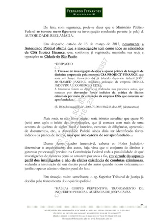 25
De fato, com segurança, pode-se dizer que o Ministério Público
Federal se tornou mero figurante na investigação conduzida perante (e pela) d.
AUTORIDADE RECLAMADA.
Em despacho datado de 13 de março de 2012, novamente a
Autoridade Policial afirma que a investigação tem como foco as atividades
da CSA Project Finance, que, conforme já registrado, mantinha sua sede e
operações na Cidade de São Paulo:
“DESPACHO
(…)
2. Trata-se de investigação destina a apurar prática de lavagem de
dinheiro perpetrada pela empresa CSA PROJECT FINANCE, que
seria um braço financeiro do já falecido deputado federal JOSÉ
MOHAMED JANENE, mediante utilização da empresa DUNEL
INDÚSTRIA E COMÉRCIO LTDA;
3. Inúmeras foram as diligências realizadas nos presentes autos, que
restaram por desvendar fortes indícios da prática de ilícitos
criminais por meio da utilização da empresa CSA que carecem ser
aprofundadas; (…)”.
(fl. 1806 do inquérito nº. 2006.70.00.018662-8, doc. 05) (destacamos)
Data venia, se não fosse trágico seria irônico acreditar que quase 06
(seis) anos após o início das investigações, que já contava com mais de uma
centena de quebras de sigilos fiscal e bancário, centenas de diligências, apreensão
de documentos, etc., a Autoridade Policial ainda dizia ter identificado fortes
indícios da prática de ilícitos, mas que isto carecia de ser aprofundado…
Diante desse quadro lamentável, caberia ao Poder Judiciário
determinar o arquivamento dos autos, haja vista que o conjunto de direitos e
garantias processuais previsto na Constituição Federal veda a possibilidade de que
investigações de natureza penal se arrastem por anos a fio, em virtude do suposto
perfil dos investigados e não da efetiva existência de condutas criminosas,
vedando a instituição de um direito penal do autor quando nosso ordenamento
jurídico apenas admite o direito penal do fato.
Em situação muito semelhante, o eg. Superior Tribunal de Justiça já
decidiu pelo trancamento do inquérito policial:
“HABEAS CORPUS PREVENTIVO. TRANCAMENTO DE
INQUÉRITO POLICIAL. AUSÊNCIA DE JUSTA CAUSA.
(...)
Impressopor:014.500.837-14Rcl23357
Em:22/03/2016-23:06:34
 
