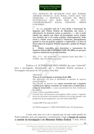 26
NÃO APURAÇÃO DE QUALQUER FATO QUE PUDESSE
AMPARAR EVENTUAL AÇÃO PENAL, TANTO QUE NÃO
OFERECIDA A DENÚNCIA. EXCESSO DE PRAZO.
INVESTIGAÇÃO QUE DURA MAIS DE 7 ANOS.
CONSTRANGIMENTO ILEGAL EXISTENTE. ORDEM
CONCEDIDA.
(...)
5. No caso, passados mais de 7 anos desde a instauração do
Inquérito pela Polícia Federal do Maranhão, não houve o
oferecimento de denúncia contra os pacientes. (...) não se pode
admitir que alguém seja objeto de investigação eterna, porque
essa situação, por si só, enseja evidente constrangimento, abalo
moral e, muitas vezes, econômico e financeiro, principalmente
quando se trata de grandes empresas e empresários e os fatos já
foram objeto de Inquérito Policial arquivado a pedido do Parquet
Federal.
6. Ordem concedida, para determinar o trancamento do
Inquérito Policial 2001.37.00.005023-0 (IPL 521/2001), em que pese
o parecer ministerial em sentido contrário.
(STJ – 5ª T. – HC 96.666/MA – rel. Napoleão Nunes Maia Filho – j.
4.9.2008 – Dje 22.9.2008) (destacamos)
Todavia, a d. AUTORIDADE RECLAMADA deu uma “sobrevida”
para a investigação, determinando que a Autoridade Policial encerrasse a
investigação num prazo de 120 (cento e vinte) dias:
“DECISÃO
Trata-se de investigação se prolonga desde 2006.
Não desconhece este Juízo as dificuldades na apuração de supostos
crimes complexos.
Não obstante, no presente caso, reputo necessário que o inquérito
caminhe para alguma conclusão em tempo breve considerando o
tempo já transcorrido e o prazo prescricional dos fatos inicialmente
investigados.
Assim, voltem à autoridade policial.
Concedo mais 120 dias para as investigações, findo o prazo, o inquérito
deverá ser devolvido com relatório conclusivo do até aqui apurado e das
perspectivas de prosseguimento, caso não tenha ainda findo.
Curitiba/PR, 09 de maio de 2013”.
(fl. 1904 do inquérito nº. 2006.70.00.018662-8, doc. 05) (destacamos)
A uma, mais uma vez é de se espantar que tal ação tenha partido do
Poder Judiciário, pois, por imperativo constitucional e legal, a função de exercer
o controle da investigação é do Ministério Público Federal. A duas, trata-se
Impressopor:014.500.837-14Rcl23357
Em:22/03/2016-23:06:34
 