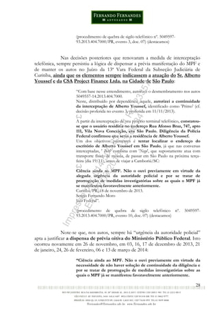 28
(procedimento de quebra de sigilo telefônico nº. 5049597-
93.2013.404.7000/PR, evento 3, doc. 07) (destacamos)
Nas decisões posteriores que renovaram a medida de interceptação
telefônica, sempre persistiu a lógica de dispensar a prévia manifestação do MPF e
de manter os autos no Juízo da 13ª Vara Federal da Subseção Judiciária de
Curitiba, ainda que os elementos sempre indicassem a atuação do Sr. Alberto
Youssef e da CSA Project Finance Ltda. na Cidade de São Paulo:
“Com base nesse entendimento, autorizei o desmembramento nos autos
5049557-14.2013.404.7000.
Neste, distribuído por dependência àquele, autorizei a continuidade
da interceptação de Alberto Youssef, identificado como 'Primo' (cf.
decisão proferida no evento 3, proferida em 11/11/2013).
(...)
A partir da interceptação de seu próprio terminal telefônico, constatou-
se que o usuário residiria no endereço Rua Afonso Braz, 747, apto
111, Vila Nova Conceição, em São Paulo. Diligência da Polícia
Federal confirmou que seria a residência de Alberto Youssef.
Um dos objetivos prementes é tentar localizar o endereço do
escritório de Alberto Youssef em São Paulo, já que nas conversas
interceptadas, ' Beto' combina com 'Nego', que supostamente atua com
transporte físico de moeda, de passar em São Paulo na próxima terça-
feira (dia 19/11), antes de viajar a Camboriú/SC:
(...)
Ciência ainda ao MPF. Não o ouvi previamente em virtude da
alegada urgência da autoridade policial e por se tratar de
prorrogação de medidas investigatórias sobre as quais o MPF já
se manifestou favoravelmente anteriormente.
Curitiba/PR, 18 de novembro de 2013.
Sergio Fernando Moro
Juiz Federal”.
(procedimento de quebra de sigilo telefônico nº. 5049597-
93.2013.404.7000/PR, evento 10, doc. 07) (destacamos)
Note-se que, nos autos, sempre há “urgência da autoridade policial”
apta a justificar a dispensa de prévia oitiva do Ministério Público Federal. Isto
ocorreu novamente em 26 de novembro, em 03, 16, 17 de dezembro de 2013, 21
de janeiro, 24, 26 de fevereiro, 06 e 13 de março de 2014:
“Ciência ainda ao MPF. Não o ouvi previamente em virtude da
necessidade de não haver solução de continuidade da diligência e
por se tratar de prorrogação de medidas investigatórias sobre as
quais o MPF já se manifestou favoravelmente anteriormente.
Impressopor:014.500.837-14Rcl23357
Em:22/03/2016-23:06:34
 