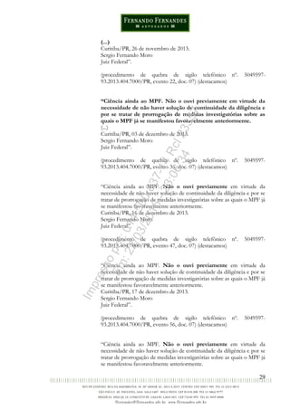 29
(...)
Curitiba/PR, 26 de novembro de 2013.
Sergio Fernando Moro
Juiz Federal”.
(procedimento de quebra de sigilo telefônico nº. 5049597-
93.2013.404.7000/PR, evento 22, doc. 07) (destacamos)
“Ciência ainda ao MPF. Não o ouvi previamente em virtude da
necessidade de não haver solução de continuidade da diligência e
por se tratar de prorrogação de medidas investigatórias sobre as
quais o MPF já se manifestou favoravelmente anteriormente.
(...)
Curitiba/PR, 03 de dezembro de 2013.
Sergio Fernando Moro
Juiz Federal”.
(procedimento de quebra de sigilo telefônico nº. 5049597-
93.2013.404.7000/PR, evento 36, doc. 07) (destacamos)
“Ciência ainda ao MPF. Não o ouvi previamente em virtude da
necessidade de não haver solução de continuidade da diligência e por se
tratar de prorrogação de medidas investigatórias sobre as quais o MPF já
se manifestou favoravelmente anteriormente.
Curitiba/PR, 16 de dezembro de 2013.
Sergio Fernando Moro
Juiz Federal”.
(procedimento de quebra de sigilo telefônico nº. 5049597-
93.2013.404.7000/PR, evento 47, doc. 07) (destacamos)
“Ciência ainda ao MPF. Não o ouvi previamente em virtude da
necessidade de não haver solução de continuidade da diligência e por se
tratar de prorrogação de medidas investigatórias sobre as quais o MPF já
se manifestou favoravelmente anteriormente.
Curitiba/PR, 17 de dezembro de 2013.
Sergio Fernando Moro
Juiz Federal”.
(procedimento de quebra de sigilo telefônico nº. 5049597-
93.2013.404.7000/PR, evento 56, doc. 07) (destacamos)
“Ciência ainda ao MPF. Não o ouvi previamente em virtude da
necessidade de não haver solução de continuidade da diligência e por se
tratar de prorrogação de medidas investigatórias sobre as quais o MPF já
se manifestou favoravelmente anteriormente.
Impressopor:014.500.837-14Rcl23357
Em:22/03/2016-23:06:34
 
