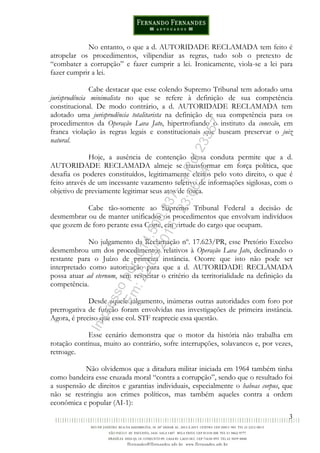 3
No entanto, o que a d. AUTORIDADE RECLAMADA tem feito é
atropelar os procedimentos, vilipendiar as regras, tudo sob o pretexto de
“combater a corrupção” e fazer cumprir a lei. Ironicamente, viola-se a lei para
fazer cumprir a lei.
Cabe destacar que esse colendo Supremo Tribunal tem adotado uma
jurisprudência minimalista no que se refere à definição de sua competência
constitucional. De modo contrário, a d. AUTORIDADE RECLAMADA tem
adotado uma jurisprudência totalitarista na definição de sua competência para os
procedimentos da Operação Lava Jato, hipertrofiando o instituto da conexão, em
franca violação às regras legais e constitucionais que buscam preservar o juiz
natural.
Hoje, a ausência de contenção dessa conduta permite que a d.
AUTORIDADE RECLAMADA almeje se transformar em força política, que
desafia os poderes constituídos, legitimamente eleitos pelo voto direito, o que é
feito através de um incessante vazamento seletivo de informações sigilosas, com o
objetivo de previamente legitimar seus atos de força.
Cabe tão-somente ao Supremo Tribunal Federal a decisão de
desmembrar ou de manter unificados os procedimentos que envolvam indivíduos
que gozem de foro perante essa Corte, em virtude do cargo que ocupam.
No julgamento da Reclamação nº. 17.623/PR, esse Pretório Excelso
desmembrou um dos procedimentos relativos à Operação Lava Jato, declinando o
restante para o Juízo de primeira instância. Ocorre que isto não pode ser
interpretado como autorização para que a d. AUTORIDADE RECLAMADA
possa atuar ad eternum, sem respeitar o critério da territorialidade na definição da
competência.
Desde aquele julgamento, inúmeras outras autoridades com foro por
prerrogativa de função foram envolvidas nas investigações de primeira instância.
Agora, é preciso que esse col. STF reaprecie essa questão.
Esse cenário demonstra que o motor da história não trabalha em
rotação contínua, muito ao contrário, sofre interrupções, solavancos e, por vezes,
retroage.
Não olvidemos que a ditadura militar iniciada em 1964 também tinha
como bandeira esse cruzada moral “contra a corrupção”, sendo que o resultado foi
a suspensão de direitos e garantias individuais, especialmente o habeas corpus, que
não se restringiu aos crimes políticos, mas também aqueles contra a ordem
econômica e popular (AI-1):
Impressopor:014.500.837-14Rcl23357
Em:22/03/2016-23:06:34
 