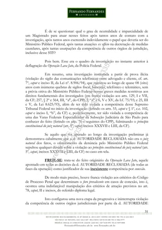 31
É de se questionar: qual o grau de neutralidade e imparcialidade de
um Magistrado para atuar nesses feitos após tantos anos de contato com a
investigação, após tantos anos exercendo indevidamente o papel que deveria ser do
Ministério Público Federal, após tantas atuações ex officio na decretação de medidas
cautelares, após tantas usurpações da competência de outros órgãos de jurisdição,
inclusive desse STF?
Pois bem. Esse era o quadro da investigação no instante anterior à
deflagração da Operação Lava Jato, da Polícia Federal.
Em resumo, uma investigação instaurada a partir de prova ilícita
(violação do sigilo das comunicações telefônicas entre advogado e cliente, cf. art.
7º, caput e inciso II, da Lei nº. 8.906/94), que tramitou ao longo de quase 08 (oito)
anos com inúmeras quebras de sigilos fiscal, bancário, telefônico e telemático, sem
a prévia oitiva do Ministério Público Federal nessas graves medidas restritivas aos
direitos fundamentais dos investigados (em franca violação aos arts. 129, I e VII,
da CF; 257, § 2º e 564, III, “d”, do CPP; 3, “d” e 6, V e XV, da LC 75/93; e 25, III
e V, da Lei 8.625/93), além de ter sido violada a competência desse Supremo
Tribunal Federal no início da investigação (ferindo os arts. 53, caput e § 1º, c.c. 102,
caput e inciso I, “b”, da CF) e, posteriormente, ter sido violada a competência de
uma das Varas Federais Especializadas da Subseção Judiciária de São Paulo para
conhecer do feito (ferindo os arts. 70 e seguintes do CPP), fulminando o princípio
constitucional do juiz natural (art. 5º, caput, incisos XXXVII e LIII, da CF).
Se aquilo que foi apurado ao longo da investigação preliminar já
demonstrava cabalmente que a d. AUTORIDADE RECLAMADA não era o juiz
natural dos fatos, o oferecimento da denúncia pelo Ministério Público Federal
sepultou qualquer dúvida sobre a violação ao princípio constitucional do juiz natural (art.
5º, caput, incisos XXXVII e LIII, da CF) no caso em tela.
FRISE-SE: trata-se do feito originário da Operação Lava Jato, aquele
apontado em todas as decisões da d. AUTORIDADE RECLAMADA (de todas as
fases da operação) como justificador de sua inexistente competência por conexão.
De modo mais preciso, houve franca violação aos critérios do Código
de Processo Penal que determinam o foro prevalecente em casos de conexão, isto é,
ocorreu uma indisfarçável manipulação dos critérios de atração previstos no art.
78, caput, II e incisos, do referido diploma legal.
Isto configurou uma nova etapa da progressiva e ininterrupta violação
da competência de outros órgãos jurisdicionais por parte da d. AUTORIDADE
Impressopor:014.500.837-14Rcl23357
Em:22/03/2016-23:06:34
 