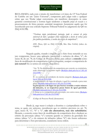 32
RECLAMADA, tudo com o intuito de transformar o d. Juízo da 13ª Vara Federal
de Curitiba em um “Juízo Universal”, competente para julgar todo e qualquer
crime que seu Titular julgar conveniente, em manifesto desrespeito às caras
garantias constitucionais e normas legais tendentes a impedir juízos de exceção e o
processamento de feitos perante autoridade incompetente. Justamente aquilo que foi
reconhecido por esse colendo Supremo Tribunal Federal no julgamento da QO no
INQ 4130/PR:
“Nenhum órgão jurisdicional, portanto, pode se arvorar de juízo
universal de todo e qualquer crime relacionado a desvio de verbas para
fins político-partidários, à revelia das regras de competência”.
(STF, Pleno, QO no INQ 4130/PR, Min. Dias Toffoli) (itálico do
original)
Naquela quadra, visando à impedir que o feito fosse remetido ao seu
juiz competente, houve uma aplicação intencional e exclusiva da alínea “c”, do
inciso II, do art. 78, do Código de Processo Penal, para utilizar a conexão como
fator de modificação da competência e, por conseguinte, usurpar a competência do
juiz natural! Eis os termos do referido dispositivo:
“Art. 78. Na determinação da competência por conexão ou continência,
serão observadas as seguintes regras: (Redação dada pela Lei nº 263, de
23.2.1948)
(...)
II - no concurso de jurisdições da mesma categoria: (Redação dada pela
Lei nº 263, de 23.2.1948)
a) preponderará a do lugar da infração, à qual for cominada a pena mais
grave; (Redação dada pela Lei nº 263, de 23.2.1948)
b) prevalecerá a do lugar em que houver ocorrido o maior número
de infrações, se as respectivas penas forem de igual gravidade;
(Redação dada pela Lei nº 263, de 23.2.1948)
c) firmar-se-á a competência pela prevenção, nos outros casos; (Redação
dada pela Lei nº 263, de 23.2.1948)”.
(Código de Processo Penal) (destacamos)
Desde já, urge trazer à colação a doutrina e a jurisprudência sobre o
tema, as quais, em uníssono, reconhecem que os critérios previstos no art. 78,
caput, inciso II, “a”, “b” e “c”, não são alternativos, mas sim subsidiários.
Destarte, a conexão como fator de modificação da competência deve obedecer ao
critério da prevenção (alínea “c”) somente quando os critérios da gravidade dos
crimes (alínea “a”) e do número de infrações (alínea “b”) não forem suficientes
para determinar o foro prevalecente, exatamente nessa ordem.
Impressopor:014.500.837-14Rcl23357
Em:22/03/2016-23:06:34
 