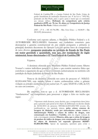 36
Federal de Curitiba/PR e a Justiça Federal de São Paulo. Crime de
gestão fraudulenta de instituição financeira (art. 4º da Lei n. 7.492/96),
praticado em São Paulo, para o qual a pena é maior que as cominadas
aos demais delitos. Definição da competência pelo critério
qualitativo (CPP, art. 78, inc. II, alínea a). Competência da Justiça
Federal de São Paulo. Ordem concedida”.
(STF – 2ª T. – HC 85.796/PR – Min. Eros Grau – j. 04.08.09 – Dje
28.10.09) (destacamos)
Conforme será exposto adiante, o Ministério Público Federal e a d.
AUTORIDADE RECLAMADA formaram um verdadeiro consórcio para
desrespeitar a garantia constitucional do juiz natural, porquanto a primeira (e
principal) denúncia decorrente da Operação Lava Jato aponta fatos de competência
de juízo diverso, porquanto praticados no território do Estado de São Paulo
em maior gravidade e quantidade, mas que, por manipulação do órgão
ministerial, foram direcionadas à 13ª Vara Federal de Curitiba/PR!
Vejamos.
A denúncia oferecida pelo Ministério Público Federal contra Alberto
Youssef e outros indivíduos perante o d. Juízo a quo contém narrativa fática que
corrobora o argumento de que os fatos ocorreram exclusivamente no território sob
jurisdição da Seção Judiciária do Estado de São Paulo.
Trata-se da denúncia oferecida nos autos do processo nº. 5026212-
82.2014.404.7000, cuja simples leitura é muito esclarecedora sobre a gritante
violação ao princípio constitucional do juiz natural (art. 5º, caput, XXXVII e LIII, da CF)
no caso em comento.
De antemão, note-se que a d. AUTORIDADE RECLAMADA
“fundamentou” sua competência para processar e julgar o feito no trecho que
segue:
“Oportuno ainda destacar, nessa decisão, que a competência deste Juízo
para a presente ação penal já foi objeto de deliberação na decisão datada
de 24/02/2014 do processo 5001446-62.2014.404.7000 (evento 22),
justificando-se, em apertada síntese, pelos crimes conexos de
lavagem de dinheiro, tendo por antecedentes crimes contra a
Administração Pública e crimes de tráfico de drogas, com
consumação em Londrina e Curitiba, além da origem comum de
toda a investigação criminal. Observo, aliás, que o crime de lavagem
de produto de tráfico de drogas, com consumação em Curitiba, já
foi objeto de denúncia em separado (processo 5025687-
03.2014.404.7000). Apesar da separação, oportuno para evitar o
Impressopor:014.500.837-14Rcl23357
Em:22/03/2016-23:06:34
 