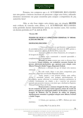 38
Portanto, isto comprova que a d. AUTORIDADE RECLAMADA
tem uma paixão e interesse incomum em processar e julgar esses feitos, utilizando
elementos inexistentes nas peças acusatórias para usurpar a competência do juiz
natural dos fatos!
Aliás, se não fosse trágico seria cômico que, em situação MUITO
mais evidente de conexão entre delitos, a d. AUTORIDADE RECLAMADA
tenha proferido decisão diametralmente oposta, nos mesmos autos. Isto ocorreu
em decisão proferida em 07 de abril de 2014:
“Evento 448
PEDIDO DE BUSCA E APREENSÃO CRIMINAL Nº 5001446-
62.2014.404.7000/PR
DESPACHO/DECISÃO
1. Trata-se de processo no qual decretei, a requerimento
da autoridade policial e com manifestação favorável do MPF, prisões e
buscas e apreensões (decisão de 24/02/2014, evento 22).
Apura-se a prática de crimes financeiros, de corrupção e
de lavagem de dinheiro.
A Polícia segue examinando o material apreendido e
complementando as investigações.
Revendo os autos constato que, entre os diversos fatos
investigados, foram colhidos, em verdadeiro encontro fortuito de
provas, elementos probatórios que apontam para relação entre
Alberto Youssef e André Vargas, Deputado Federal.
Prematura a afirmação de que tal relação teria natureza
criminosa.
De todo modo, falece à este Juízo competência para
processar e julgar feito envolvendo Deputado Federal.
Assim, quanto a essa possível relação entre ambos,
deverá a autoridade policial, sem qualquer aprofundamento da
investigação, apenas selecionar os eventuais elementos probatórios já
colhidos fortuitamente em relação a ela e reuni-los em processo
apartado para posterior remessa a este Juízo que o declinará ao Supremo
Tribunal Federal. Prazo de 10 dias.
Desnecessária a remessa integral do feito, visto que
há um conjunto de fatos, que inclui supostos crimes de evasão de
divisas, corrupção de empregado público da Petrobrás e crimes de
lavagem de dinheiro (até de produto de tráfico de drogas),
absolutamente estranhos à qualquer relação entre Alberto Youssef
e André Vargas.
(...)
4. Ciência, por oportuno, ao MPF e Defesas por meio
eletrônico.
Curitiba/PR, 07 de abril de 2014.
Impressopor:014.500.837-14Rcl23357
Em:22/03/2016-23:06:34
 